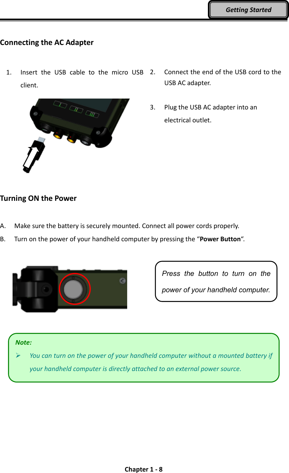  Chapter 1 - 8 Getting Started  Connecting the AC Adapter  1. Insert  the  USB  cable  to  the  micro  USB client.  2. Connect the end of the USB cord to the USB AC adapter.  3. Plug the USB AC adapter into an electrical outlet.  Turning ON the Power  A. Make sure the battery is securely mounted. Connect all power cords properly. B. Turn on the power of your handheld computer by pressing the “Power Button“.      Press  the  button  to  turn  on  the power of your handheld computer. Note:  You can turn on the power of your handheld computer without a mounted battery if your handheld computer is directly attached to an external power source. 