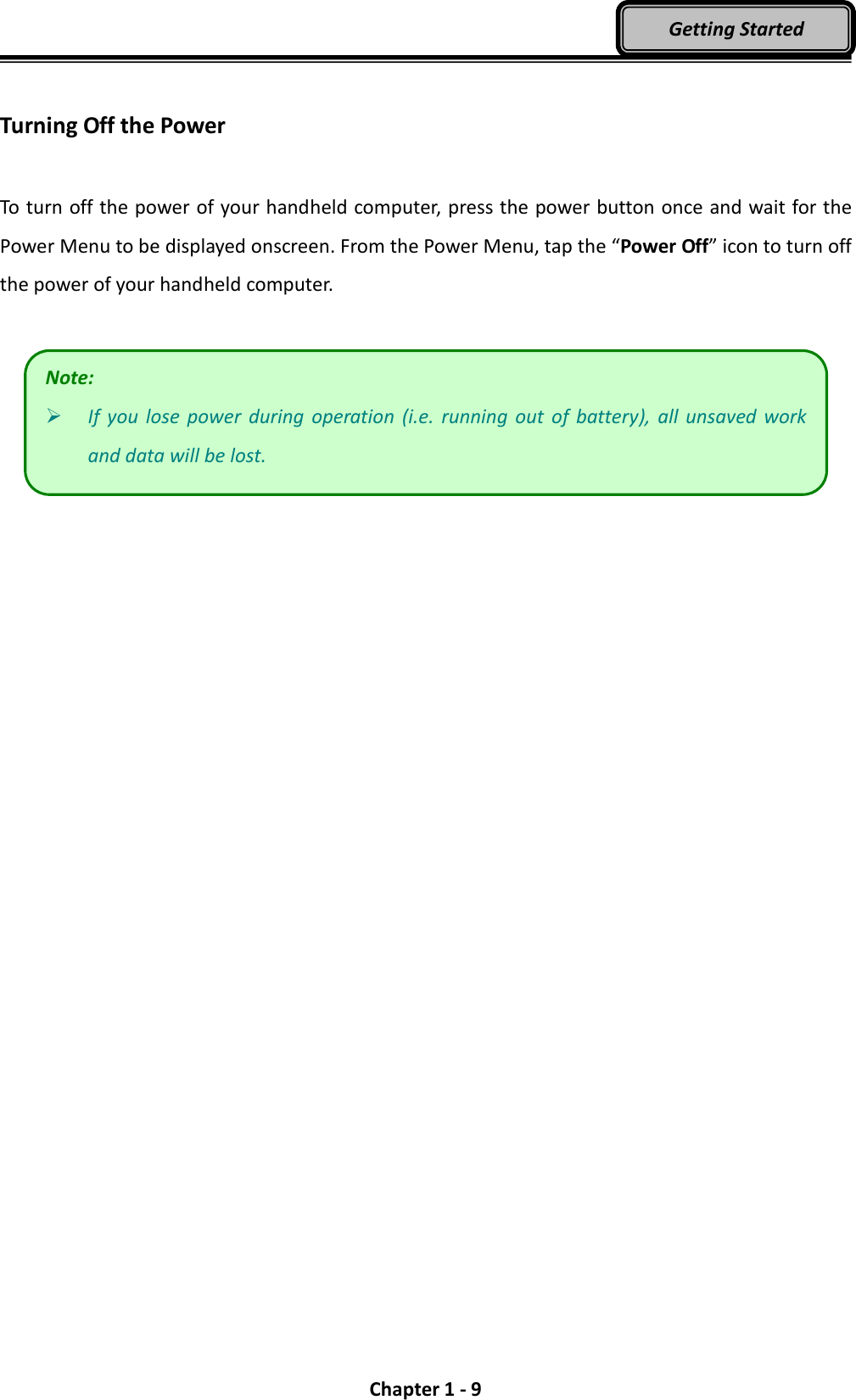  Chapter 1 - 9 Getting Started  Turning Off the Power  To turn off the power of your handheld computer, press the power button once and wait for the Power Menu to be displayed onscreen. From the Power Menu, tap the “Power Off” icon to turn off the power of your handheld computer.    Note:  If  you  lose  power  during  operation  (i.e.  running out  of  battery),  all  unsaved work and data will be lost. 