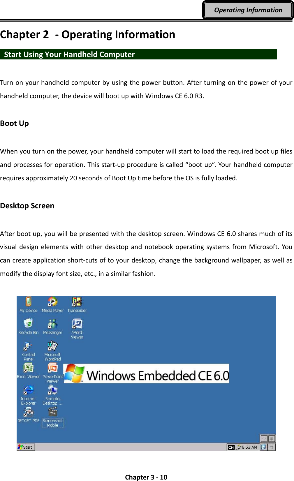  Chapter 3 - 10 Operating Information Chapter 2  - Operating Information   Start Using Your Handheld Computer                      Turn on your handheld computer by using the power button. After turning on the power of your handheld computer, the device will boot up with Windows CE 6.0 R3.  Boot Up  When you turn on the power, your handheld computer will start to load the required boot up files and processes for operation. This start-up procedure is called “boot up”. Your handheld computer requires approximately 20 seconds of Boot Up time before the OS is fully loaded.  Desktop Screen  After boot up, you will be presented with the desktop screen. Windows CE 6.0 shares much of its visual design elements with  other desktop  and  notebook operating  systems from Microsoft. You can create application short-cuts of to your desktop, change the background wallpaper, as well as modify the display font size, etc., in a similar fashion.  