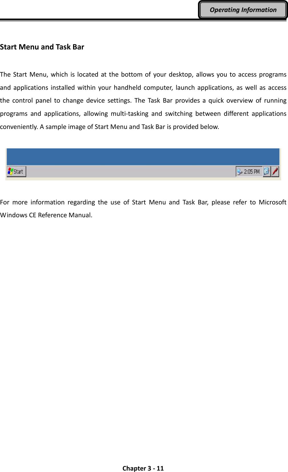  Chapter 3 - 11 Operating Information  Start Menu and Task Bar  The  Start Menu, which is located  at the bottom of  your desktop,  allows you to access programs and  applications  installed  within your handheld  computer,  launch  applications, as well as access the  control  panel  to  change  device  settings.  The  Task  Bar  provides  a  quick  overview  of  running programs  and  applications,  allowing  multi-tasking  and  switching  between  different  applications conveniently. A sample image of Start Menu and Task Bar is provided below.    For  more  information  regarding  the  use  of  Start  Menu  and  Task  Bar,  please  refer  to  Microsoft Windows CE Reference Manual. 