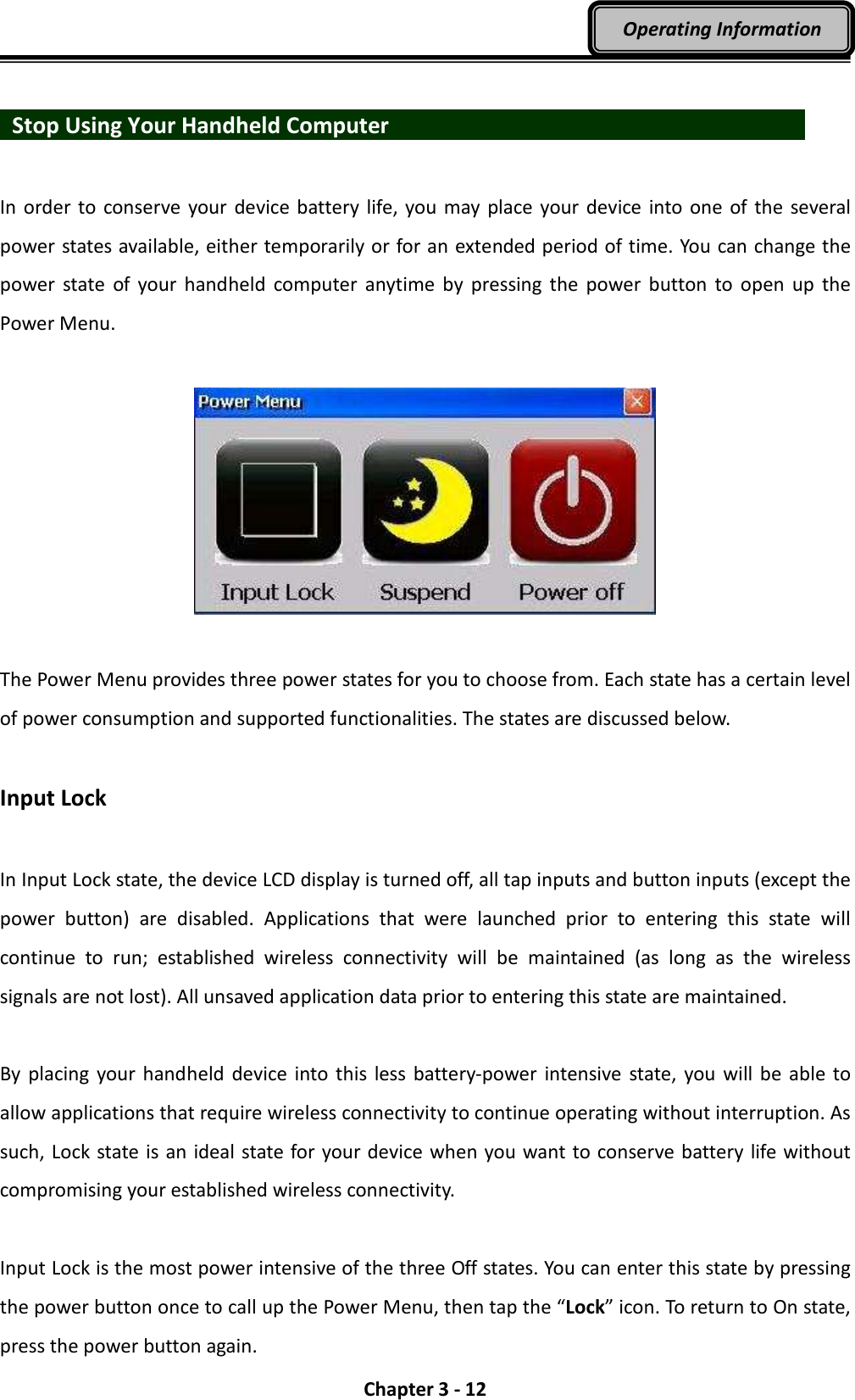  Chapter 3 - 12 Operating Information    Stop Using Your Handheld Computer                      In order to conserve  your device battery life, you may place  your device into  one  of the several power states available, either temporarily or for an extended period of time. You can change the power  state of  your  handheld  computer  anytime  by  pressing  the  power  button  to  open  up  the Power Menu.    The Power Menu provides three power states for you to choose from. Each state has a certain level of power consumption and supported functionalities. The states are discussed below.  Input Lock  In Input Lock state, the device LCD display is turned off, all tap inputs and button inputs (except the power  button)  are  disabled.  Applications  that  were  launched  prior  to  entering  this  state  will continue  to  run;  established  wireless  connectivity  will  be  maintained  (as  long  as  the  wireless signals are not lost). All unsaved application data prior to entering this state are maintained.  By placing  your handheld  device  into this less battery-power  intensive state, you will be  able  to allow applications that require wireless connectivity to continue operating without interruption. As such, Lock state is an ideal state for your device when you want to conserve battery life without compromising your established wireless connectivity.  Input Lock is the most power intensive of the three Off states. You can enter this state by pressing the power button once to call up the Power Menu, then tap the “Lock” icon. To return to On state, press the power button again. 