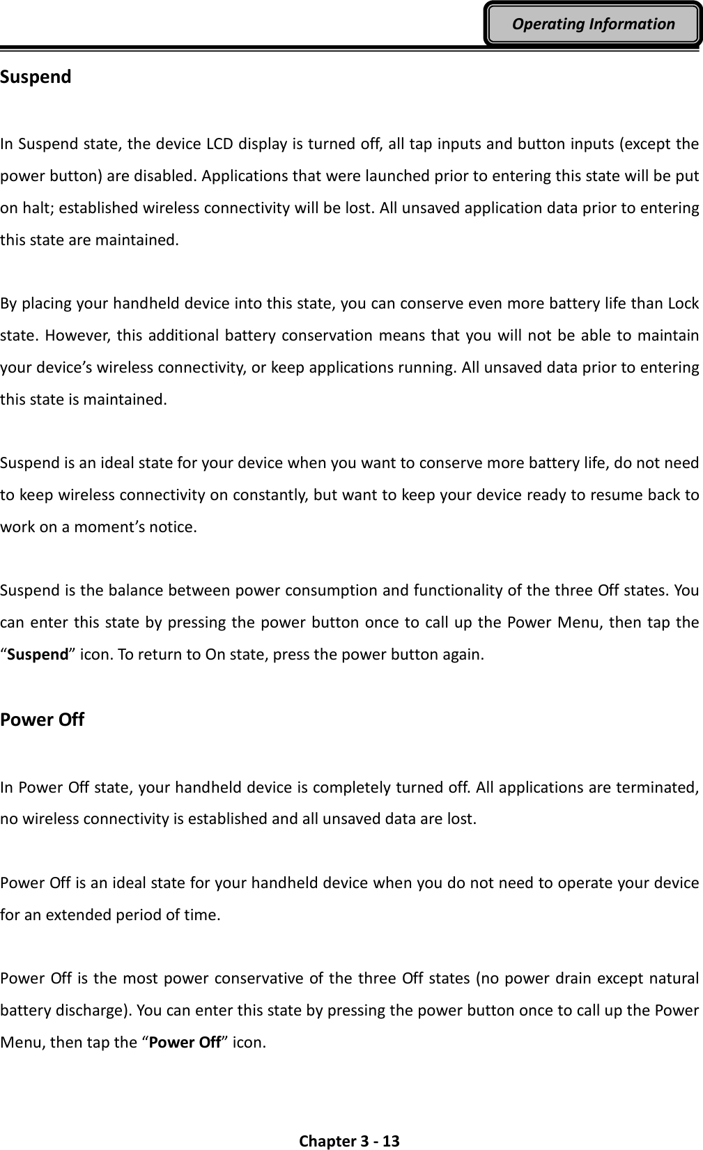  Chapter 3 - 13 Operating Information Suspend  In Suspend state, the device LCD display is turned off, all tap inputs and button inputs (except the power button) are disabled. Applications that were launched prior to entering this state will be put on halt; established wireless connectivity will be lost. All unsaved application data prior to entering this state are maintained.  By placing your handheld device into this state, you can conserve even more battery life than Lock state. However, this additional battery conservation  means that you will not be able to maintain your device’s wireless connectivity, or keep applications running. All unsaved data prior to entering this state is maintained.  Suspend is an ideal state for your device when you want to conserve more battery life, do not need to keep wireless connectivity on constantly, but want to keep your device ready to resume back to work on a moment’s notice.  Suspend is the balance between power consumption and functionality of the three Off states. You can enter this state by pressing the power button once to call up the Power Menu, then tap the “Suspend” icon. To return to On state, press the power button again.  Power Off  In Power Off state, your handheld device is completely turned off. All applications are terminated, no wireless connectivity is established and all unsaved data are lost.  Power Off is an ideal state for your handheld device when you do not need to operate your device for an extended period of time.  Power Off is the most power conservative of the three Off states (no power drain except natural battery discharge). You can enter this state by pressing the power button once to call up the Power Menu, then tap the “Power Off” icon. 