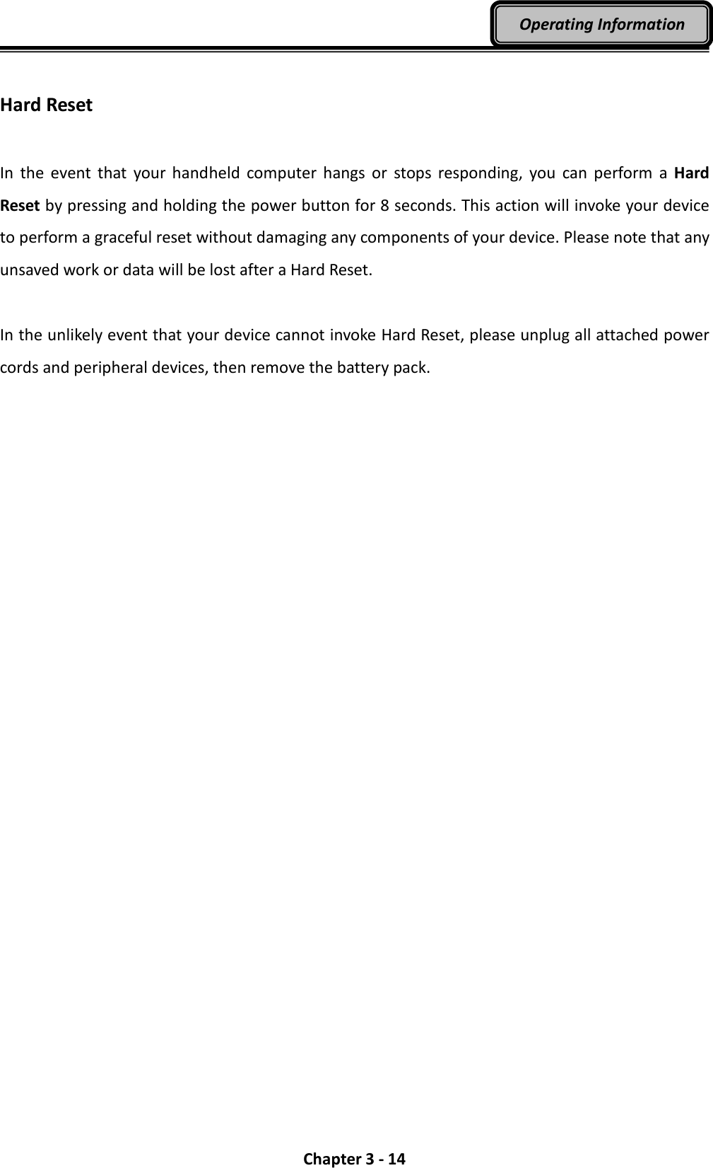  Chapter 3 - 14 Operating Information  Hard Reset  In  the  event that  your handheld  computer  hangs  or  stops responding,  you  can  perform  a  Hard Reset by pressing and holding the power button for 8 seconds. This action will invoke your device to perform a graceful reset without damaging any components of your device. Please note that any unsaved work or data will be lost after a Hard Reset.  In the unlikely event that your device cannot invoke Hard Reset, please unplug all attached power cords and peripheral devices, then remove the battery pack. 