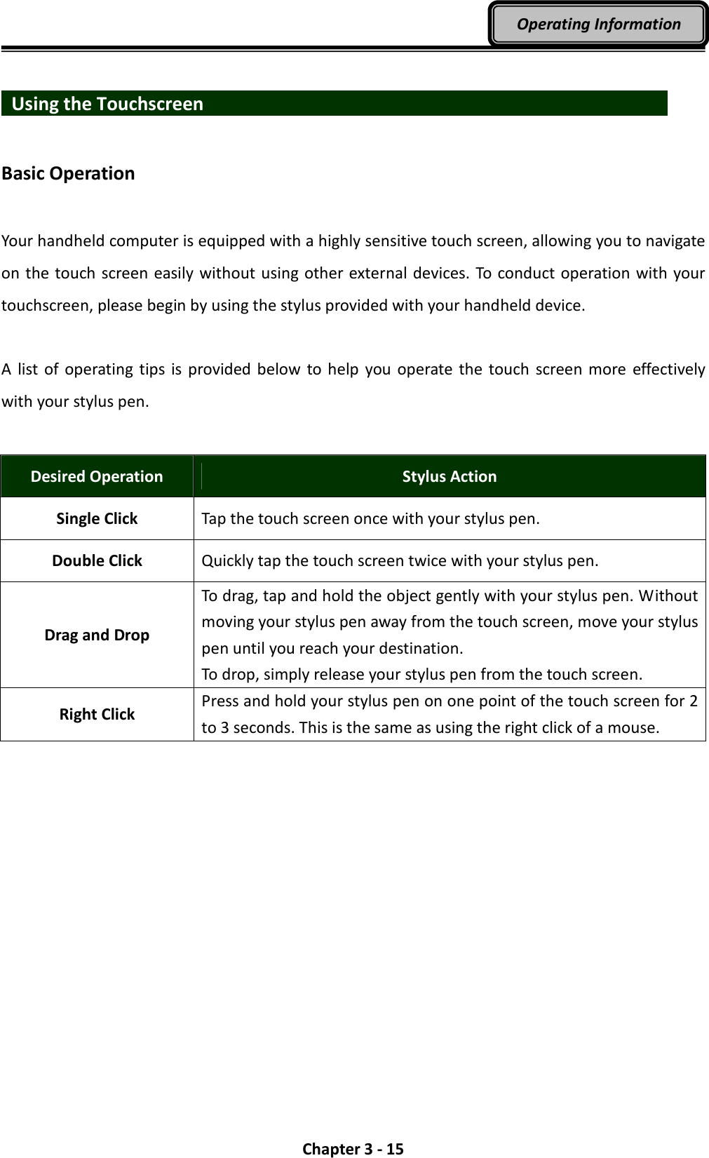  Chapter 3 - 15 Operating Information    Using the Touchscreen                              Basic Operation  Your handheld computer is equipped with a highly sensitive touch screen, allowing you to navigate on the touch screen easily without using other external devices. To conduct operation with your touchscreen, please begin by using the stylus provided with your handheld device.  A  list  of operating  tips is provided below to help  you  operate  the  touch  screen  more  effectively with your stylus pen.  Desired Operation  Stylus Action Single Click  Tap the touch screen once with your stylus pen. Double Click  Quickly tap the touch screen twice with your stylus pen. Drag and Drop To drag, tap and hold the object gently with your stylus pen. Without moving your stylus pen away from the touch screen, move your stylus pen until you reach your destination. To drop, simply release your stylus pen from the touch screen. Right Click Press and hold your stylus pen on one point of the touch screen for 2 to 3 seconds. This is the same as using the right click of a mouse. 