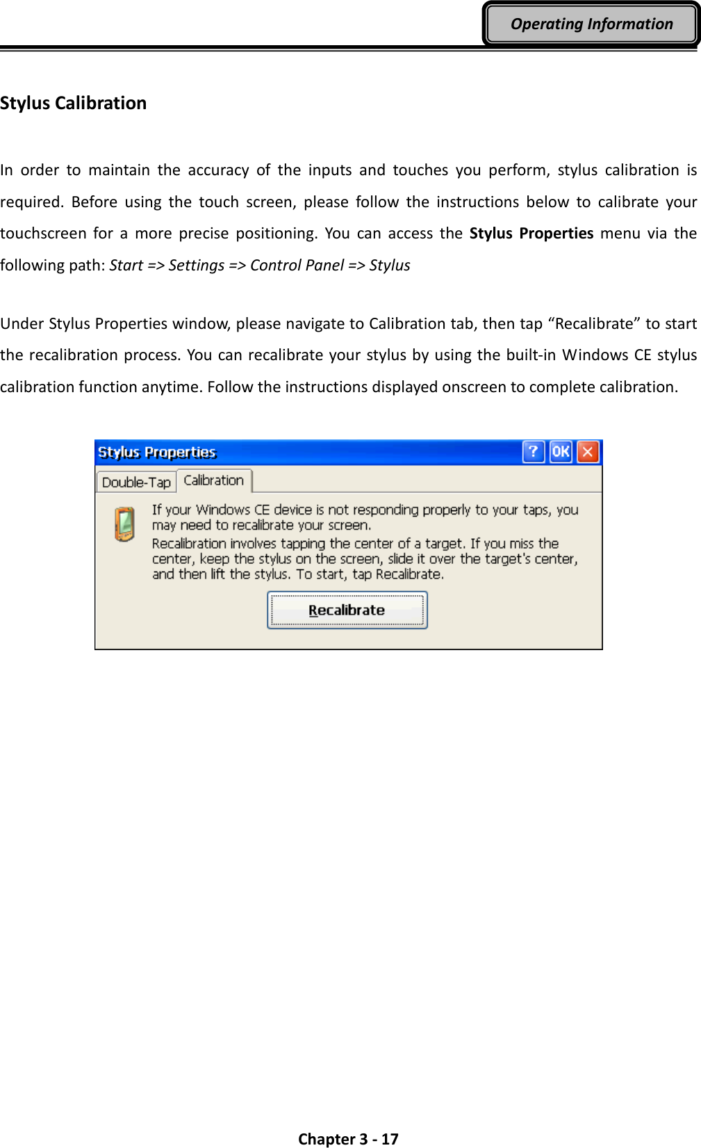  Chapter 3 - 17 Operating Information  Stylus Calibration  In  order  to  maintain  the  accuracy  of  the  inputs  and  touches  you  perform,  stylus  calibration  is required.  Before  using  the  touch  screen,  please  follow  the  instructions  below  to  calibrate  your touchscreen  for  a  more  precise  positioning.  You  can  access  the  Stylus  Properties  menu  via  the following path: Start =&gt; Settings =&gt; Control Panel =&gt; Stylus  Under Stylus Properties window, please navigate to Calibration tab, then tap “Recalibrate” to start the recalibration process. You can recalibrate your stylus by using the built-in Windows CE stylus calibration function anytime. Follow the instructions displayed onscreen to complete calibration.   