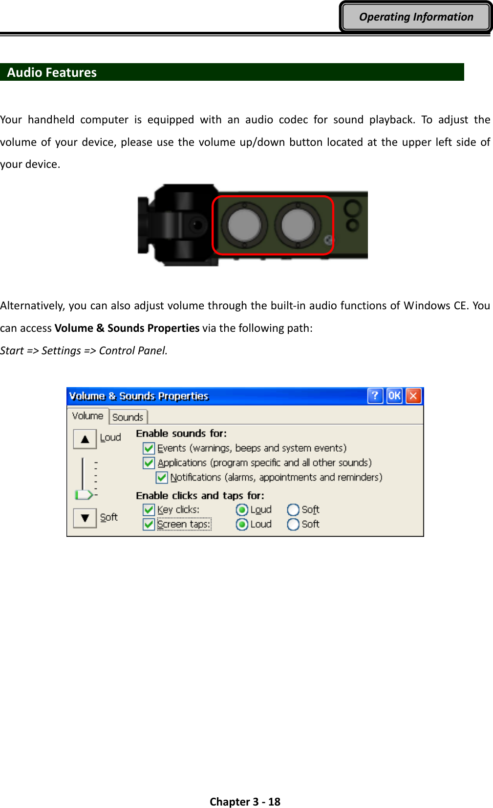  Chapter 3 - 18 Operating Information    Audio Features                                 Your  handheld  computer  is  equipped  with  an  audio  codec  for  sound  playback.  To  adjust  the volume of your device, please use the volume up/down button  located at the upper left  side  of your device.      Alternatively, you can also adjust volume through the built-in audio functions of Windows CE. You can access Volume &amp; Sounds Properties via the following path:   Start =&gt; Settings =&gt; Control Panel.   