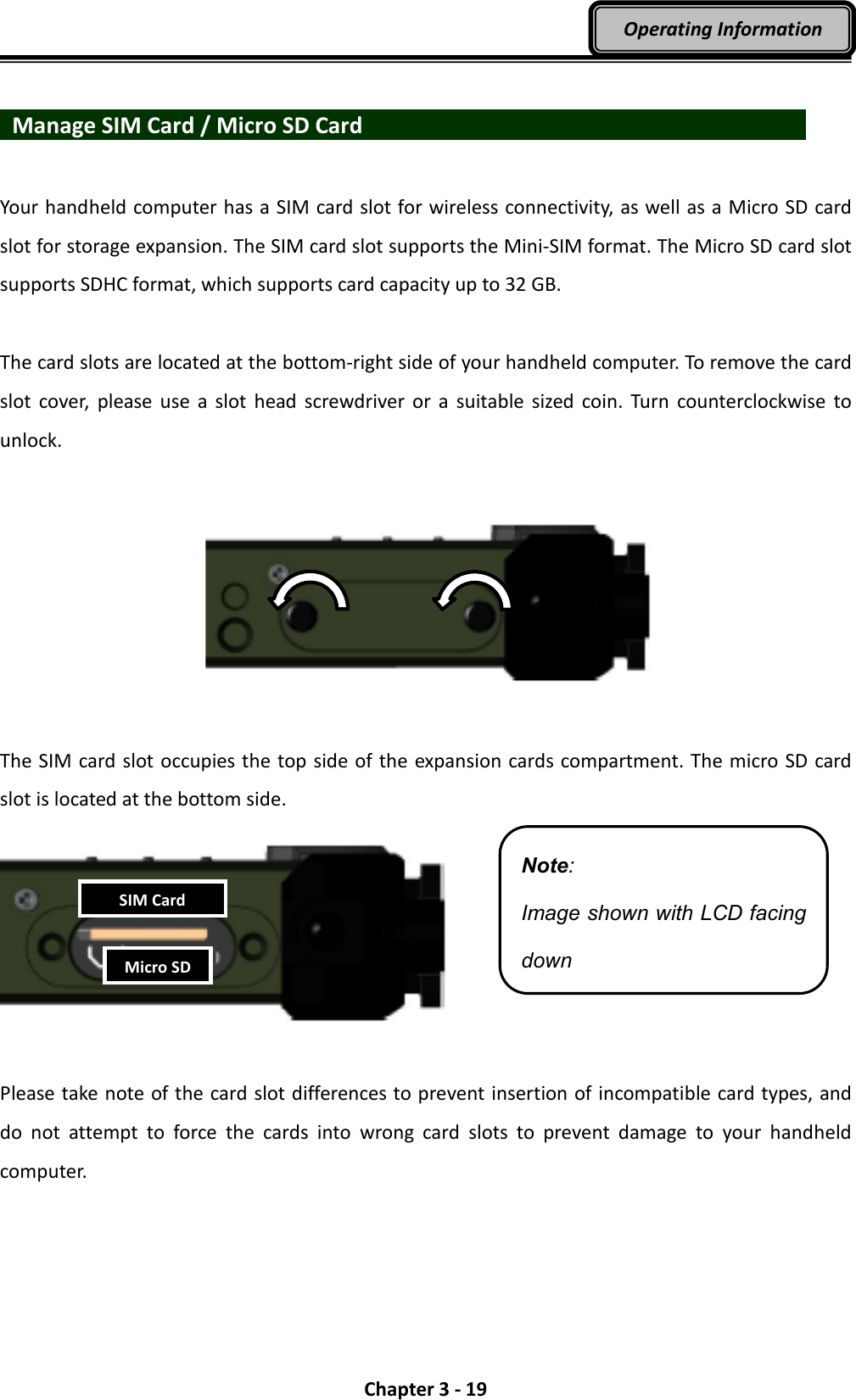  Chapter 3 - 19 Operating Information    Manage SIM Card / Micro SD Card                        Your handheld computer has a SIM card slot for wireless connectivity, as well as a Micro SD card slot for storage expansion. The SIM card slot supports the Mini-SIM format. The Micro SD card slot supports SDHC format, which supports card capacity up to 32 GB.  The card slots are located at the bottom-right side of your handheld computer. To remove the card slot  cover,  please use  a  slot  head  screwdriver  or  a  suitable  sized  coin. Turn  counterclockwise to unlock.     The SIM card slot occupies the top side of the expansion cards compartment. The micro SD card slot is located at the bottom side.    Please take note of the card slot differences to prevent insertion of incompatible card types, and do  not  attempt  to  force  the  cards  into  wrong  card  slots  to  prevent  damage  to  your  handheld computer.     Note: Image shown with LCD facing down SIM Card Micro SD 