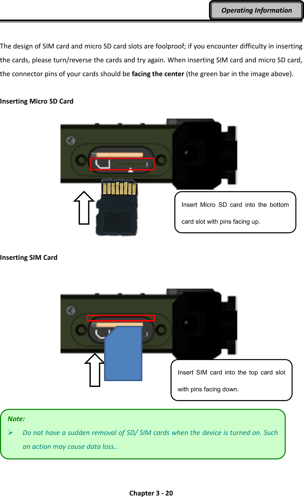  Chapter 3 - 20 Operating Information  The design of SIM card and micro SD card slots are foolproof; if you encounter difficulty in inserting the cards, please turn/reverse the cards and try again. When inserting SIM card and micro SD card, the connector pins of your cards should be facing the center (the green bar in the image above).  Inserting Micro SD Card      Inserting SIM Card       Note:  Do not have a sudden removal of SD/ SIM cards when the device is turned on. Such an action may cause data loss.. Insert  Micro  SD  card  into  the  bottom card slot with pins facing up. Insert  SIM  card  into  the  top  card  slot with pins facing down. 