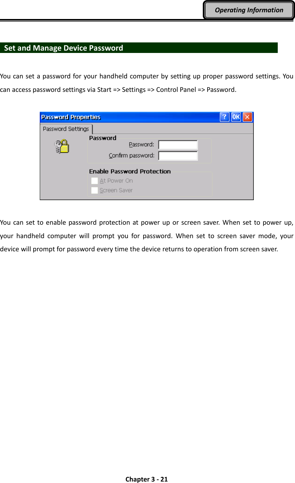  Chapter 3 - 21 Operating Information    Set and Manage Device Password                        You can set a password for your handheld computer by setting up proper password settings. You can access password settings via Start =&gt; Settings =&gt; Control Panel =&gt; Password.    You  can set to enable password  protection  at power  up  or screen saver. When set to power up, your  handheld  computer  will  prompt  you  for  password.  When  set  to  screen  saver  mode,  your device will prompt for password every time the device returns to operation from screen saver. 