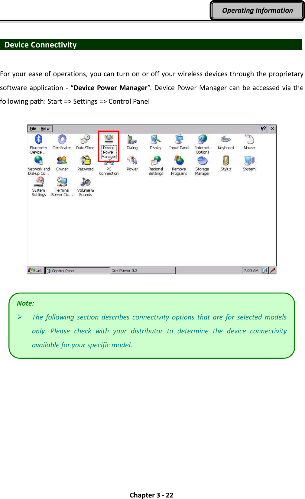  Chapter 3 - 22 Operating Information    Device Connectivity                                For your ease of operations, you can turn on or off your wireless devices through the proprietary software application - “Device Power Manager”. Device Power Manager can be accessed via the following path: Start =&gt; Settings =&gt; Control Panel     Note:  The  following  section  describes  connectivity  options  that  are  for  selected  models only.  Please  check  with  your  distributor  to  determine  the  device  connectivity available for your specific model. 