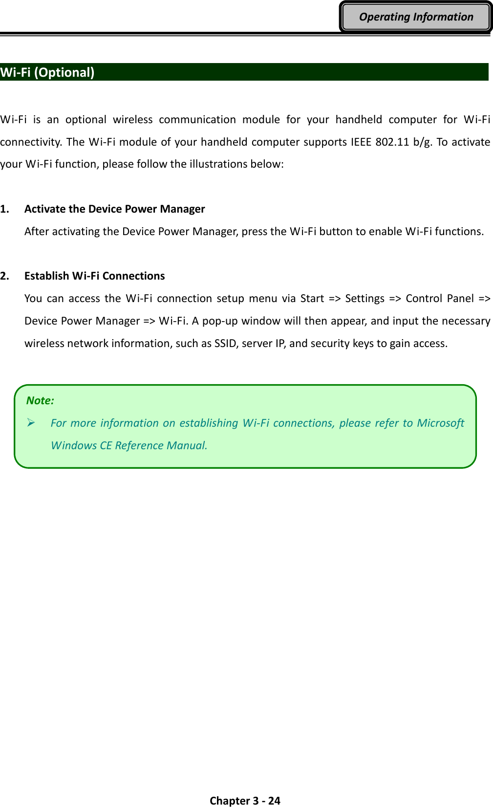  Chapter 3 - 24 Operating Information  Wi-Fi (Optional)                                   Wi-Fi  is  an  optional  wireless  communication  module  for  your  handheld  computer  for  Wi-Fi connectivity. The Wi-Fi module of your handheld computer supports IEEE 802.11 b/g. To activate your Wi-Fi function, please follow the illustrations below:  1. Activate the Device Power Manager After activating the Device Power Manager, press the Wi-Fi button to enable Wi-Fi functions.  2. Establish Wi-Fi Connections You  can  access  the  Wi-Fi  connection  setup  menu  via  Start  =&gt;  Settings  =&gt;  Control  Panel  =&gt; Device Power Manager =&gt; Wi-Fi. A pop-up window will then appear, and input the necessary wireless network information, such as SSID, server IP, and security keys to gain access.   Note:  For more information  on  establishing Wi-Fi  connections,  please refer to Microsoft Windows CE Reference Manual. 