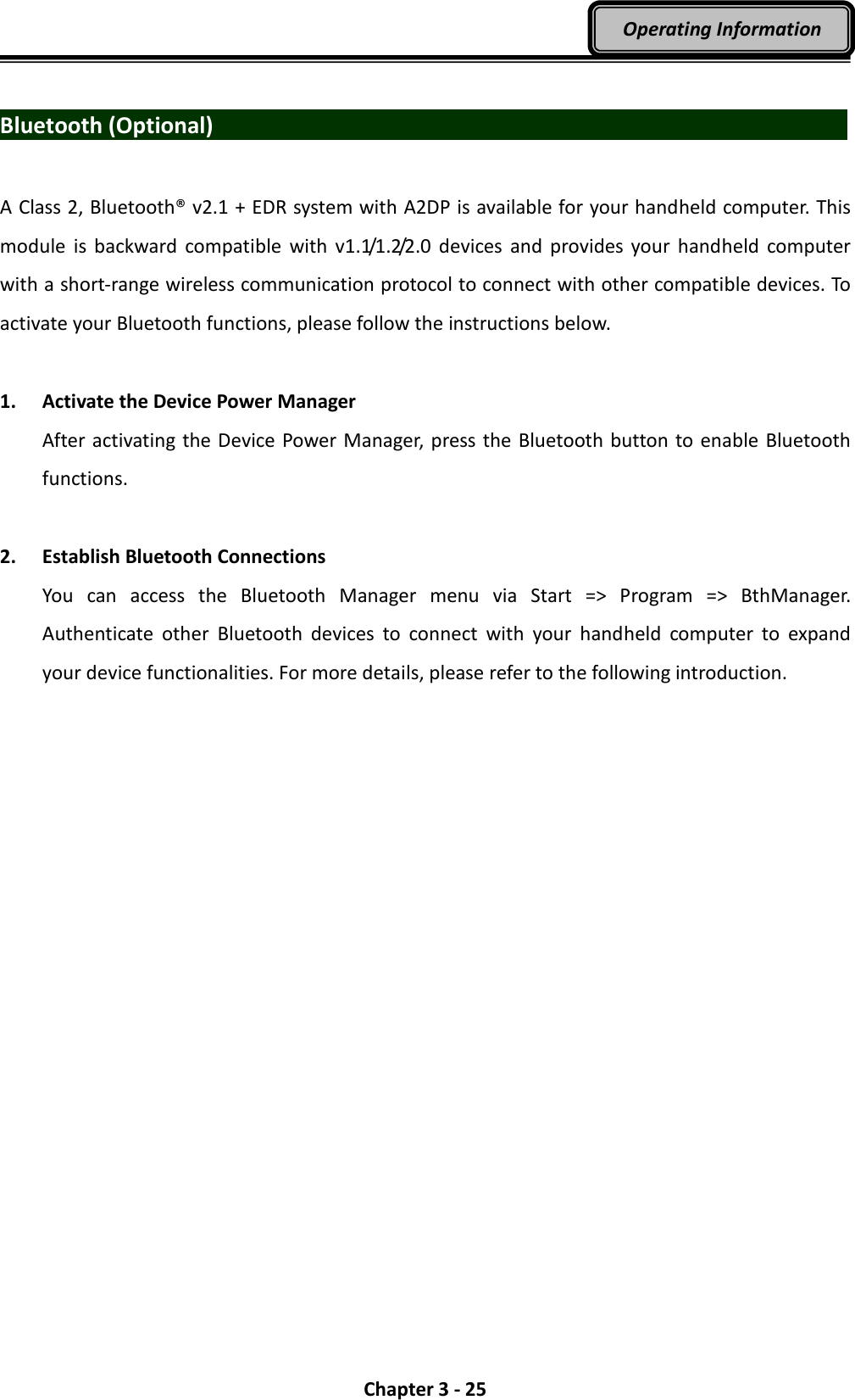  Chapter 3 - 25 Operating Information  Bluetooth (Optional)                                A Class 2, Bluetooth® v2.1 + EDR system with A2DP is available for your handheld computer. This module  is  backward  compatible  with  v1.1/1.2/2.0  devices  and  provides  your  handheld  computer with a short-range wireless communication protocol to connect with other compatible devices. To activate your Bluetooth functions, please follow the instructions below.  1. Activate the Device Power Manager After activating the Device Power Manager, press the Bluetooth button to enable Bluetooth functions.  2. Establish Bluetooth Connections You  can  access  the  Bluetooth  Manager  menu  via  Start  =&gt;  Program  =&gt;  BthManager. Authenticate  other  Bluetooth  devices  to  connect  with  your  handheld  computer  to  expand your device functionalities. For more details, please refer to the following introduction. 