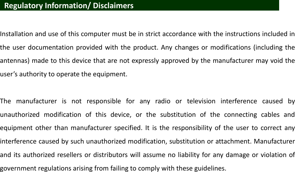    Regulatory Information/ Disclaimers                      Installation and use of this computer must be in strict accordance with the instructions included in the user documentation provided  with  the  product. Any changes or modifications (including the antennas) made to this device that are not expressly approved by the manufacturer may void the user’s authority to operate the equipment.  The  manufacturer  is  not  responsible  for  any  radio  or  television  interference  caused  by unauthorized  modification  of  this  device,  or  the  substitution  of  the  connecting  cables  and equipment  other  than  manufacturer  specified.  It  is  the  responsibility  of  the  user  to  correct  any interference caused by such unauthorized modification, substitution or attachment. Manufacturer and its authorized resellers or distributors will  assume no liability for any damage or violation of government regulations arising from failing to comply with these guidelines. 