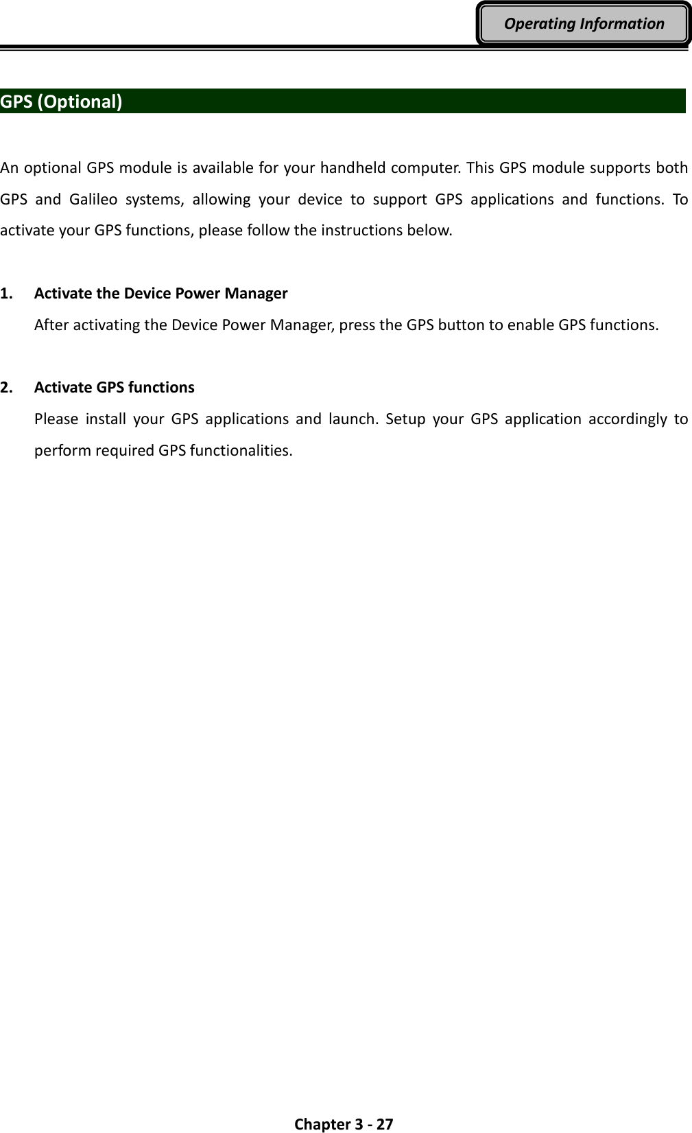  Chapter 3 - 27 Operating Information  GPS (Optional)                                    An optional GPS module is available for your handheld computer. This GPS module supports both GPS  and  Galileo  systems,  allowing  your  device  to  support  GPS  applications  and  functions.  To activate your GPS functions, please follow the instructions below.  1. Activate the Device Power Manager After activating the Device Power Manager, press the GPS button to enable GPS functions.  2. Activate GPS functions Please  install  your  GPS  applications  and  launch.  Setup  your  GPS  application  accordingly  to perform required GPS functionalities. 