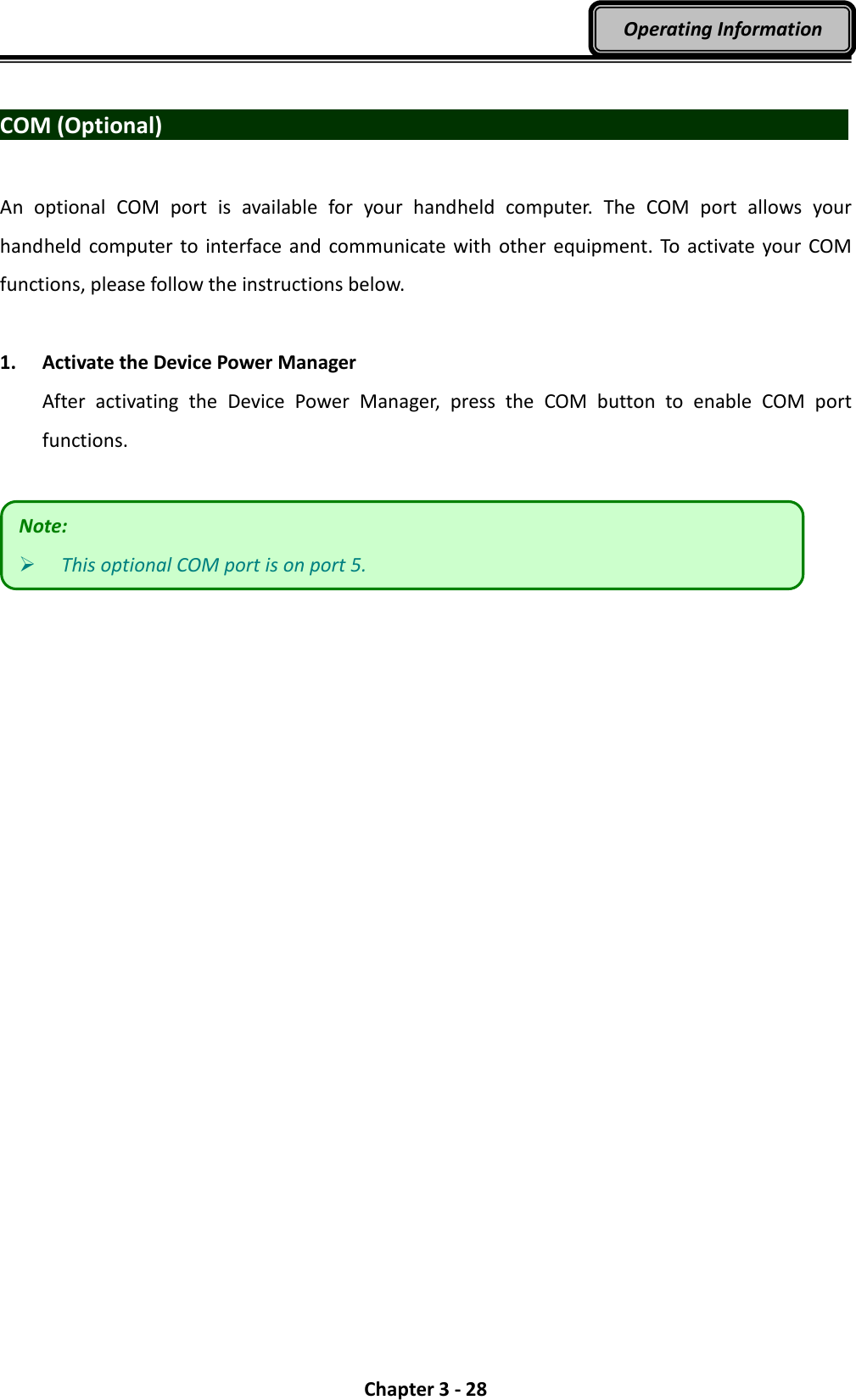  Chapter 3 - 28 Operating Information  COM (Optional)                                   An  optional  COM  port  is  available  for  your  handheld  computer.  The  COM  port  allows  your handheld  computer to  interface  and communicate with  other  equipment. To  activate your COM functions, please follow the instructions below.  1. Activate the Device Power Manager After  activating  the  Device  Power  Manager,  press  the  COM  button  to  enable  COM  port functions.   Note:  This optional COM port is on port 5. 