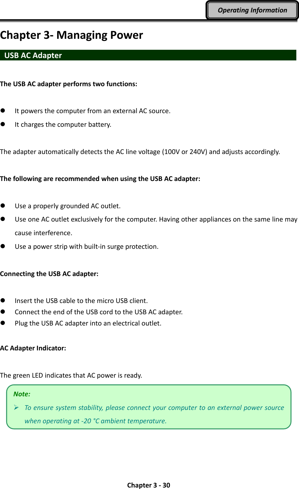  Chapter 3 - 30 Operating Information Chapter 3- Managing Power   USB AC Adapter                                  The USB AC adapter performs two functions:   It powers the computer from an external AC source.  It charges the computer battery.  The adapter automatically detects the AC line voltage (100V or 240V) and adjusts accordingly.  The following are recommended when using the USB AC adapter:   Use a properly grounded AC outlet.  Use one AC outlet exclusively for the computer. Having other appliances on the same line may cause interference.  Use a power strip with built-in surge protection.  Connecting the USB AC adapter:   Insert the USB cable to the micro USB client.    Connect the end of the USB cord to the USB AC adapter.  Plug the USB AC adapter into an electrical outlet.  AC Adapter Indicator:  The green LED indicates that AC power is ready.  Note:  To ensure system stability, please connect your computer to an external power source when operating at -20 °C ambient temperature. 