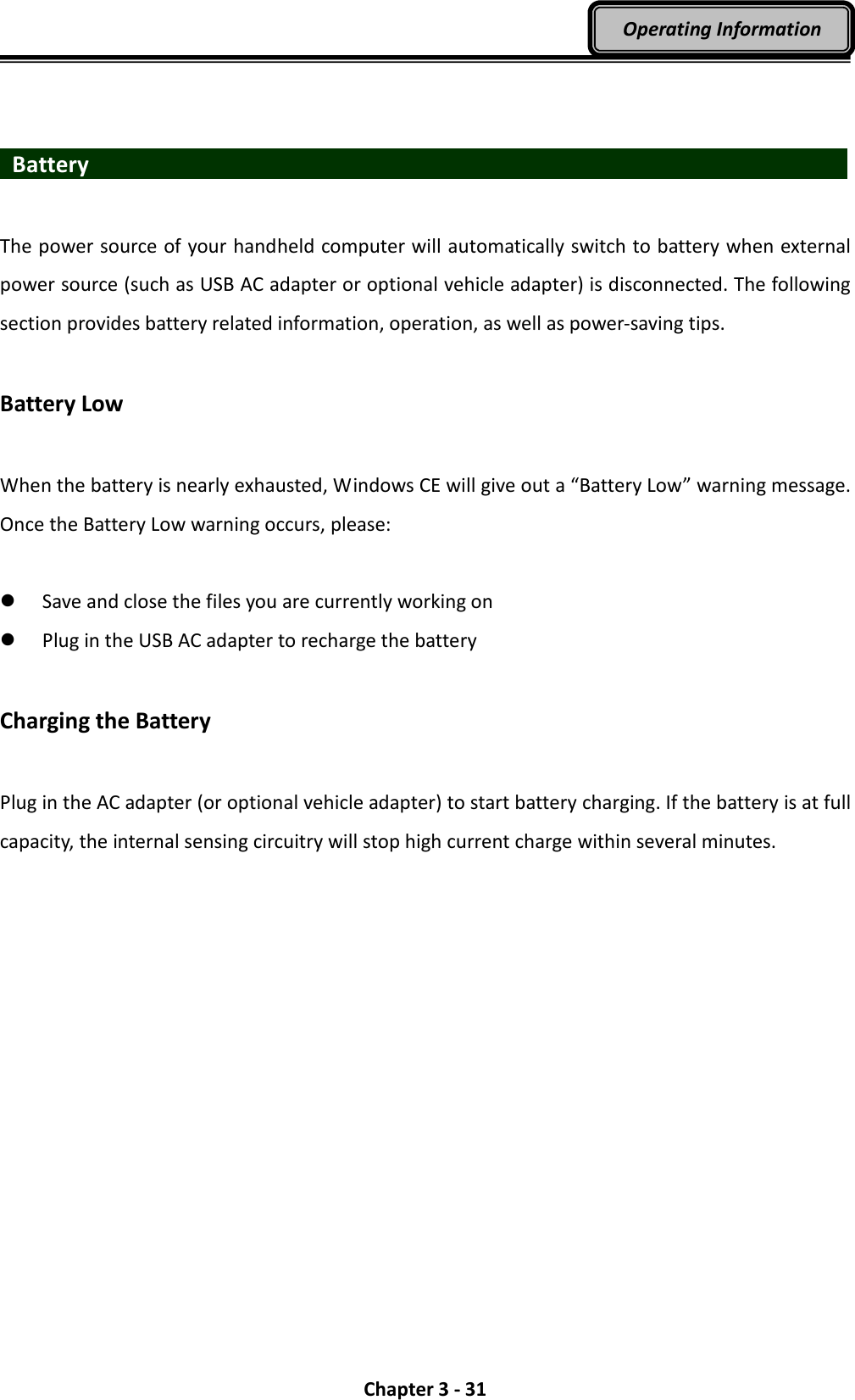  Chapter 3 - 31 Operating Information    Battery                    The power source of your handheld computer will automatically switch to battery when external power source (such as USB AC adapter or optional vehicle adapter) is disconnected. The following section provides battery related information, operation, as well as power-saving tips.  Battery Low  When the battery is nearly exhausted, Windows CE will give out a “Battery Low” warning message. Once the Battery Low warning occurs, please:   Save and close the files you are currently working on  Plug in the USB AC adapter to recharge the battery  Charging the Battery  Plug in the AC adapter (or optional vehicle adapter) to start battery charging. If the battery is at full capacity, the internal sensing circuitry will stop high current charge within several minutes. 