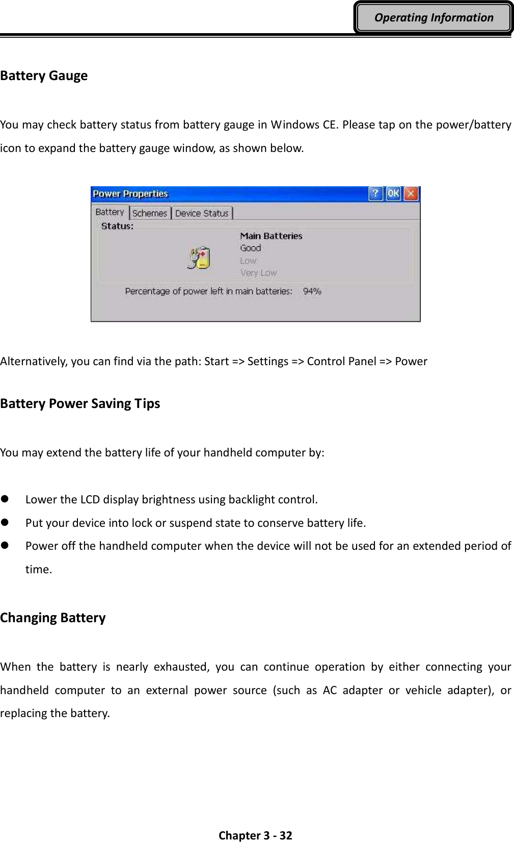  Chapter 3 - 32 Operating Information  Battery Gauge  You may check battery status from battery gauge in Windows CE. Please tap on the power/battery icon to expand the battery gauge window, as shown below.    Alternatively, you can find via the path: Start =&gt; Settings =&gt; Control Panel =&gt; Power  Battery Power Saving Tips  You may extend the battery life of your handheld computer by:   Lower the LCD display brightness using backlight control.  Put your device into lock or suspend state to conserve battery life.  Power off the handheld computer when the device will not be used for an extended period of time.  Changing Battery  When  the  battery  is  nearly  exhausted,  you  can  continue  operation  by  either  connecting  your handheld  computer  to  an  external  power  source  (such  as  AC  adapter  or  vehicle  adapter),  or replacing the battery.  