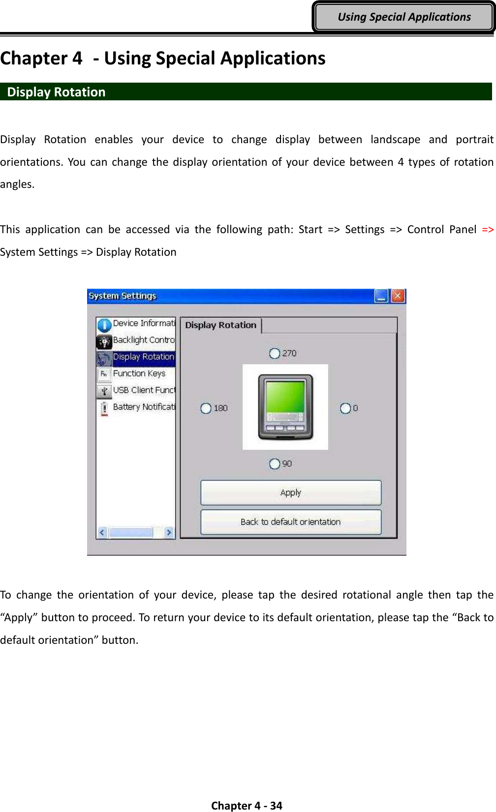  Chapter 4 - 34 Using Special Applications Chapter 4  - Using Special Applications   Display Rotation                                  Display  Rotation  enables  your  device  to  change  display  between  landscape  and  portrait orientations.  You  can change the  display  orientation  of  your  device  between  4  types  of  rotation angles.  This  application  can  be  accessed  via  the  following  path:  Start  =&gt;  Settings  =&gt;  Control  Panel  =&gt; System Settings =&gt; Display Rotation    To  change  the  orientation  of  your  device,  please  tap  the  desired  rotational  angle  then  tap  the “Apply” button to proceed. To return your device to its default orientation, please tap the “Back to default orientation” button. 