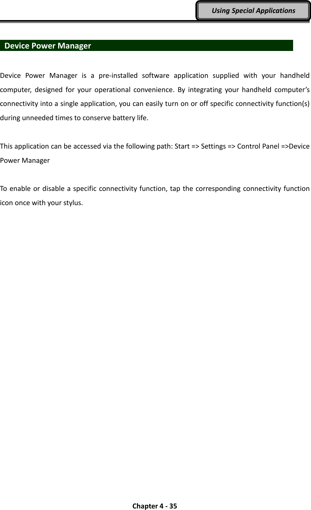  Chapter 4 - 35 Using Special Applications    Device Power Manager                             Device  Power  Manager  is  a  pre-installed  software  application  supplied  with  your  handheld computer,  designed  for  your  operational  convenience.  By  integrating  your  handheld  computer’s connectivity into a single application, you can easily turn on or off specific connectivity function(s) during unneeded times to conserve battery life.  This application can be accessed via the following path: Start =&gt; Settings =&gt; Control Panel =&gt;Device Power Manager  To enable or disable a specific connectivity function, tap the corresponding connectivity function icon once with your stylus. 