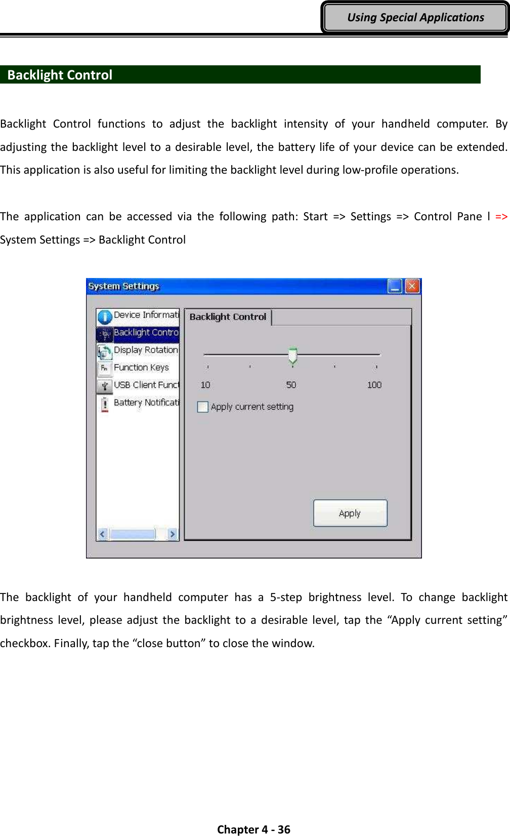  Chapter 4 - 36 Using Special Applications    Backlight Control                                Backlight  Control  functions  to  adjust  the  backlight  intensity  of  your  handheld  computer.  By adjusting the backlight level to a desirable level, the battery life of your device can be extended. This application is also useful for limiting the backlight level during low-profile operations.  The  application  can  be  accessed  via  the  following  path:  Start  =&gt;  Settings  =&gt;  Control  Pane  l  =&gt; System Settings =&gt; Backlight Control    The  backlight  of  your  handheld  computer  has  a  5-step  brightness  level.  To  change  backlight brightness level,  please adjust the  backlight to  a  desirable level, tap  the  “Apply  current  setting” checkbox. Finally, tap the “close button” to close the window. 