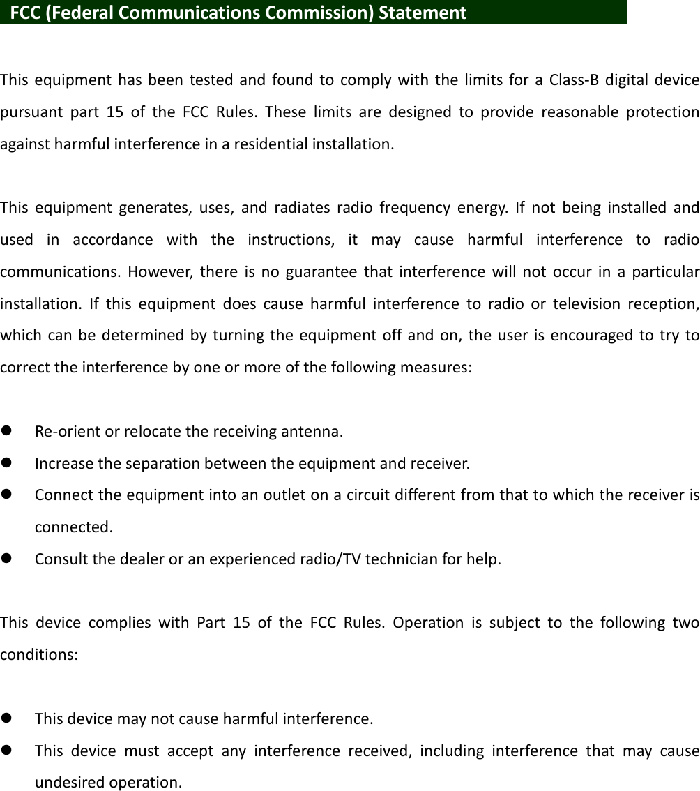    FCC (Federal Communications Commission) Statement            This  equipment has been tested and found to  comply  with  the  limits for  a  Class-B digital device pursuant  part  15  of  the  FCC  Rules.  These  limits  are  designed  to  provide  reasonable  protection against harmful interference in a residential installation.  This  equipment  generates,  uses,  and  radiates  radio  frequency  energy.  If  not  being  installed  and used  in  accordance  with  the  instructions,  it  may  cause  harmful  interference  to  radio communications. However,  there is no  guarantee  that  interference  will  not  occur  in  a  particular installation.  If  this  equipment  does  cause  harmful  interference  to  radio  or  television  reception, which can be determined by turning the equipment off and on, the user is encouraged to try to correct the interference by one or more of the following measures:   Re-orient or relocate the receiving antenna.  Increase the separation between the equipment and receiver.  Connect the equipment into an outlet on a circuit different from that to which the receiver is connected.  Consult the dealer or an experienced radio/TV technician for help.  This  device  complies  with  Part  15  of  the  FCC  Rules.  Operation  is  subject  to  the  following  two conditions:   This device may not cause harmful interference.  This  device  must  accept  any  interference  received,  including  interference  that  may  cause undesired operation.  
