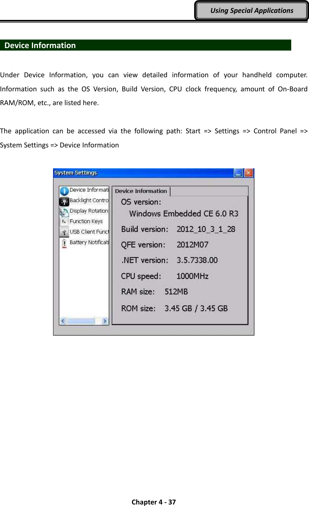  Chapter 4 - 37 Using Special Applications    Device Information                               Under  Device  Information,  you  can  view  detailed  information  of  your  handheld  computer. Information  such  as  the  OS  Version,  Build  Version,  CPU  clock  frequency,  amount  of  On-Board RAM/ROM, etc., are listed here.  The  application  can  be  accessed  via  the  following  path:  Start  =&gt;  Settings  =&gt;  Control  Panel  =&gt; System Settings =&gt; Device Information     