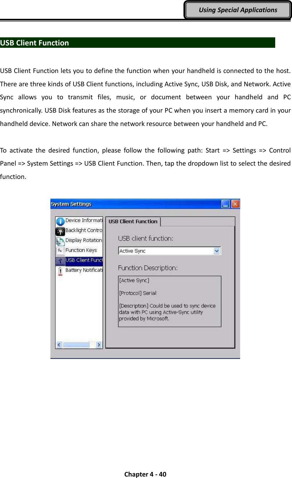  Chapter 4 - 40 Using Special Applications  USB Client Function                                USB Client Function lets you to define the function when your handheld is connected to the host. There are three kinds of USB Client functions, including Active Sync, USB Disk, and Network. Active Sync  allows  you  to  transmit  files,  music,  or  document  between  your  handheld  and  PC synchronically. USB Disk features as the storage of your PC when you insert a memory card in your handheld device. Network can share the network resource between your handheld and PC.  To  activate  the  desired  function,  please  follow  the  following  path:  Start  =&gt;  Settings  =&gt;  Control Panel =&gt; System Settings =&gt; USB Client Function. Then, tap the dropdown list to select the desired function.    