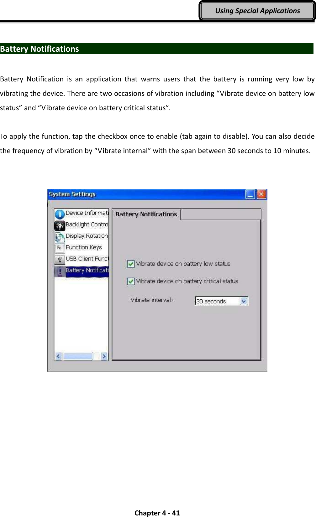  Chapter 4 - 41 Using Special Applications  Battery Notifications                                Battery  Notification  is  an  application  that  warns  users  that  the  battery  is  running  very  low  by vibrating the device. There are two occasions of vibration including “Vibrate device on battery low status” and “Vibrate device on battery critical status”.    To apply the function, tap the checkbox once to enable (tab again to disable). You can also decide the frequency of vibration by “Vibrate internal” with the span between 30 seconds to 10 minutes.       