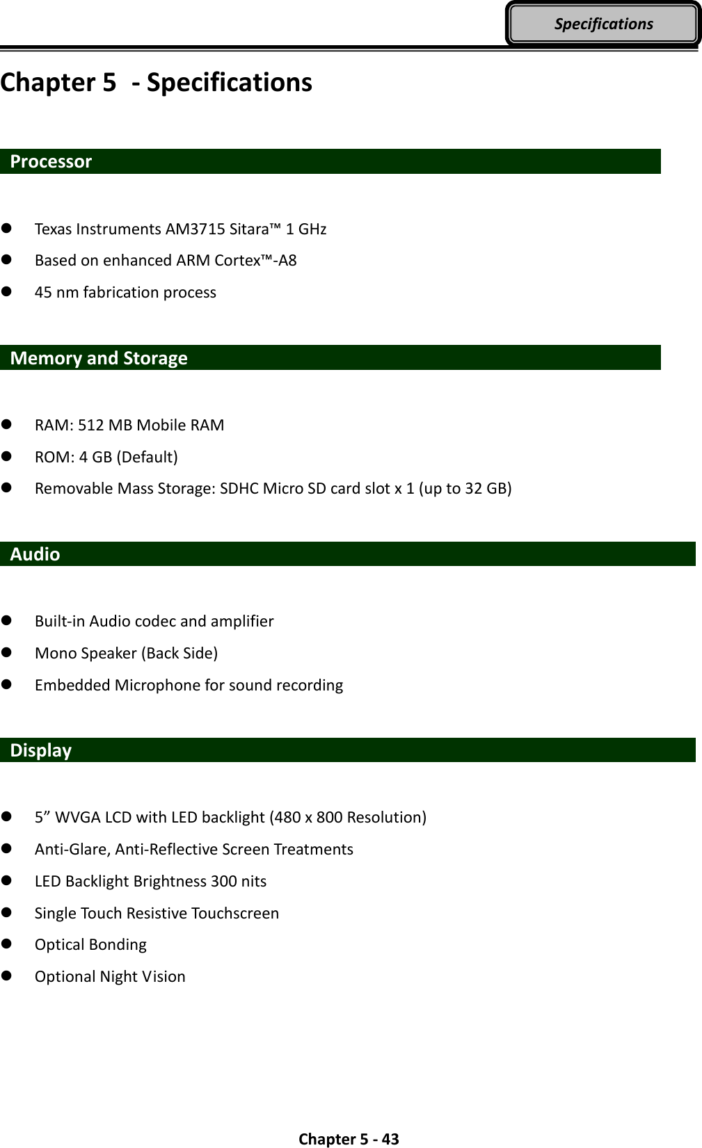  Chapter 5 - 43 Specifications Chapter 5  - Specifications   Processor                    Texas Instruments AM3715 Sitara™ 1 GHz  Based on enhanced ARM Cortex™-A8  45 nm fabrication process    Memory and Storage                               RAM: 512 MB Mobile RAM  ROM: 4 GB (Default)  Removable Mass Storage: SDHC Micro SD card slot x 1 (up to 32 GB)   Audio                      Built-in Audio codec and amplifier  Mono Speaker (Back Side)  Embedded Microphone for sound recording     Display                     5” WVGA LCD with LED backlight (480 x 800 Resolution)  Anti-Glare, Anti-Reflective Screen Treatments  LED Backlight Brightness 300 nits  Single Touch Resistive Touchscreen  Optical Bonding  Optional Night Vision 