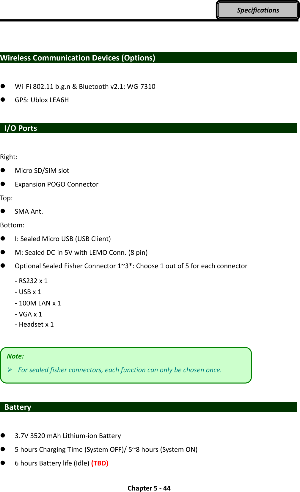  Chapter 5 - 44 Specifications   Wireless Communication Devices (Options)                       Wi-Fi 802.11 b.g.n &amp; Bluetooth v2.1: WG-7310  GPS: Ublox LEA6H   I/O Ports                    Right:  Micro SD/SIM slot    Expansion POGO Connector   Top:  SMA Ant. Bottom:  I: Sealed Micro USB (USB Client)  M: Sealed DC-in 5V with LEMO Conn. (8 pin)  Optional Sealed Fisher Connector 1~3*: Choose 1 out of 5 for each connector - RS232 x 1 - USB x 1 - 100M LAN x 1 - VGA x 1   - Headset x 1     Battery                     3.7V 3520 mAh Lithium-ion Battery  5 hours Charging Time (System OFF)/ 5~8 hours (System ON)  6 hours Battery life (Idle) (TBD) Note:  For sealed fisher connectors, each function can only be chosen once. 