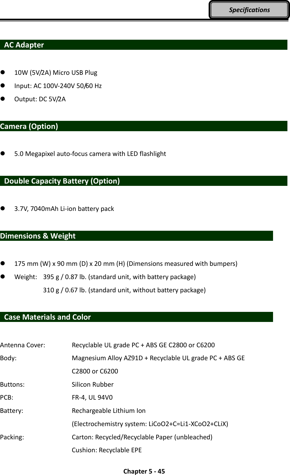  Chapter 5 - 45 Specifications   AC Adapter                    10W (5V/2A) Micro USB Plug  Input: AC 100V-240V 50/60 Hz  Output: DC 5V/2A  Camera (Option)                                   5.0 Megapixel auto-focus camera with LED flashlight      Double Capacity Battery (Option)                           3.7V, 7040mAh Li-ion battery pack  Dimensions &amp; Weight                               175 mm (W) x 90 mm (D) x 20 mm (H) (Dimensions measured with bumpers)  Weight:   395 g / 0.87 lb. (standard unit, with battery package)       310 g / 0.67 lb. (standard unit, without battery package)    Case Materials and Color                            Antenna Cover:    Recyclable UL grade PC + ABS GE C2800 or C6200 Body:        Magnesium Alloy AZ91D + Recyclable UL grade PC + ABS GE                 C2800 or C6200 Buttons:        Silicon Rubber PCB:         FR-4, UL 94V0 Battery:        Rechargeable Lithium Ion           (Electrochemistry system: LiCoO2+C=Li1-XCoO2+CLiX) Packing:        Carton: Recycled/Recyclable Paper (unbleached)           Cushion: Recyclable EPE 