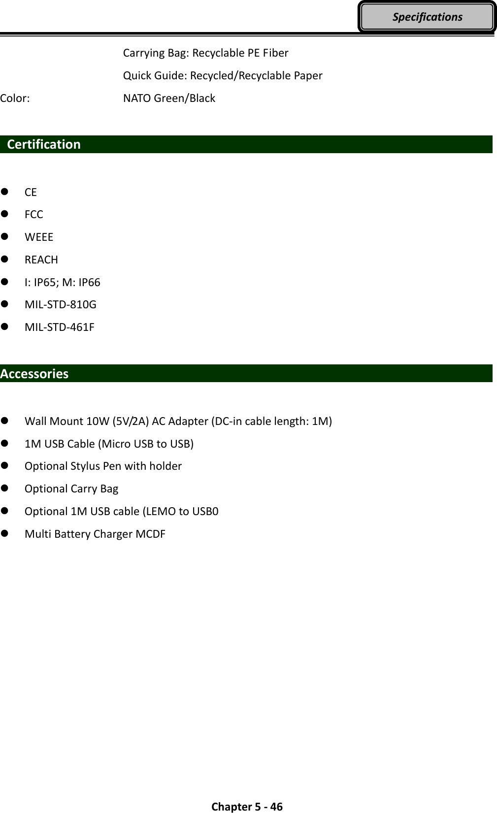  Chapter 5 - 46 Specifications           Carrying Bag: Recyclable PE Fiber           Quick Guide: Recycled/Recyclable Paper Color:        NATO Green/Black    Certification                                     CE  FCC  WEEE  REACH  I: IP65; M: IP66  MIL-STD-810G  MIL-STD-461F  Accessories                     Wall Mount 10W (5V/2A) AC Adapter (DC-in cable length: 1M)  1M USB Cable (Micro USB to USB)  Optional Stylus Pen with holder  Optional Carry Bag    Optional 1M USB cable (LEMO to USB0  Multi Battery Charger MCDF  