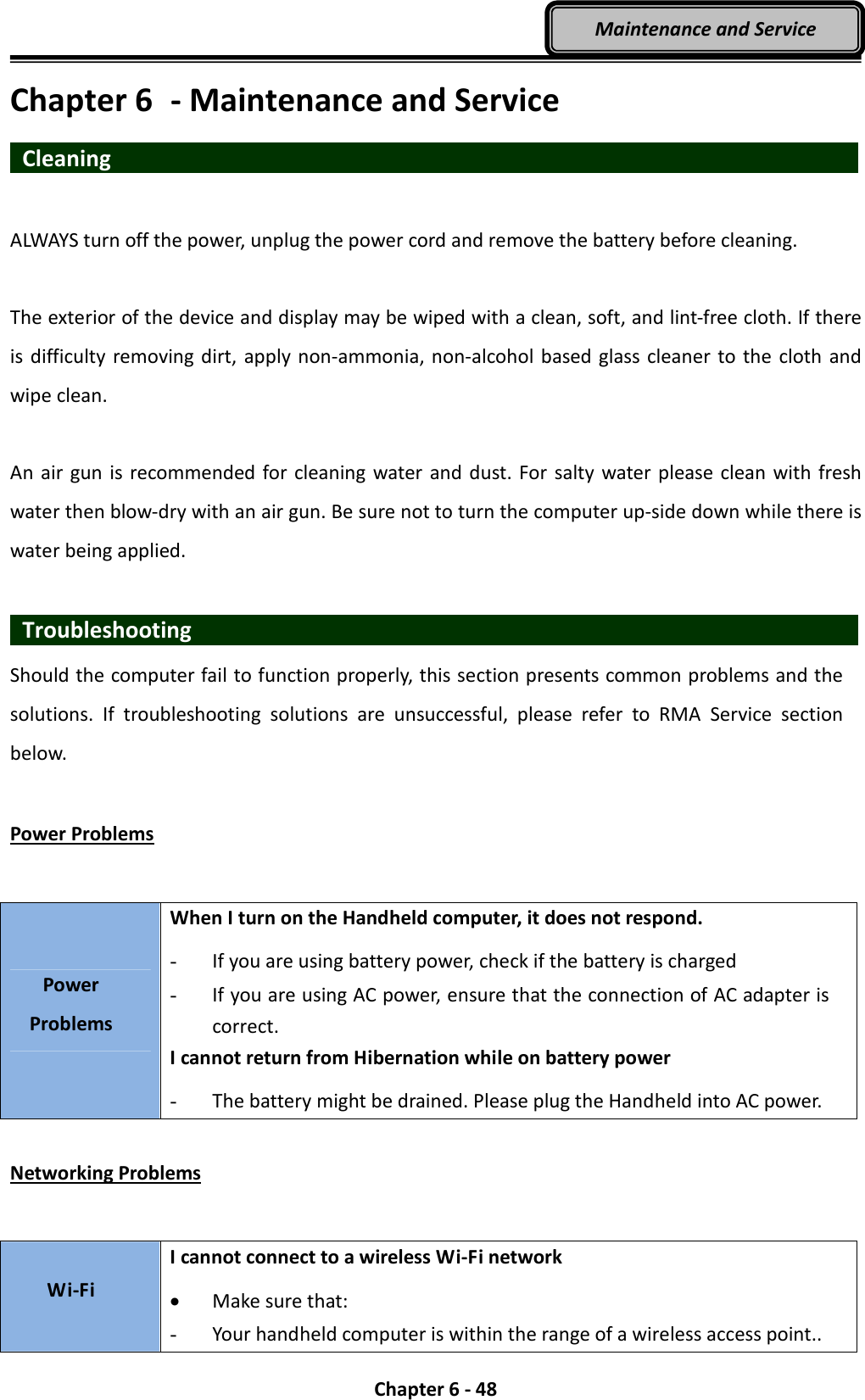  Chapter 6 - 48 Maintenance and Service Chapter 6  - Maintenance and Service  Cleaning                    ALWAYS turn off the power, unplug the power cord and remove the battery before cleaning.  The exterior of the device and display may be wiped with a clean, soft, and lint-free cloth. If there is difficulty removing dirt, apply non-ammonia, non-alcohol based glass cleaner to the cloth and wipe clean.  An air gun is recommended for cleaning water and dust. For  salty  water please clean with fresh water then blow-dry with an air gun. Be sure not to turn the computer up-side down while there is water being applied.    Troubleshooting                                 Should the computer fail to function properly, this section presents common problems and the solutions.  If  troubleshooting  solutions  are  unsuccessful,  please  refer  to  RMA  Service  section below.  Power Problems  Power Problems When I turn on the Handheld computer, it does not respond. - If you are using battery power, check if the battery is charged - If you are using AC power, ensure that the connection of AC adapter is correct. I cannot return from Hibernation while on battery power   - The battery might be drained. Please plug the Handheld into AC power.  Networking Problems  Wi-Fi I cannot connect to a wireless Wi-Fi network • Make sure that: - Your handheld computer is within the range of a wireless access point.. 