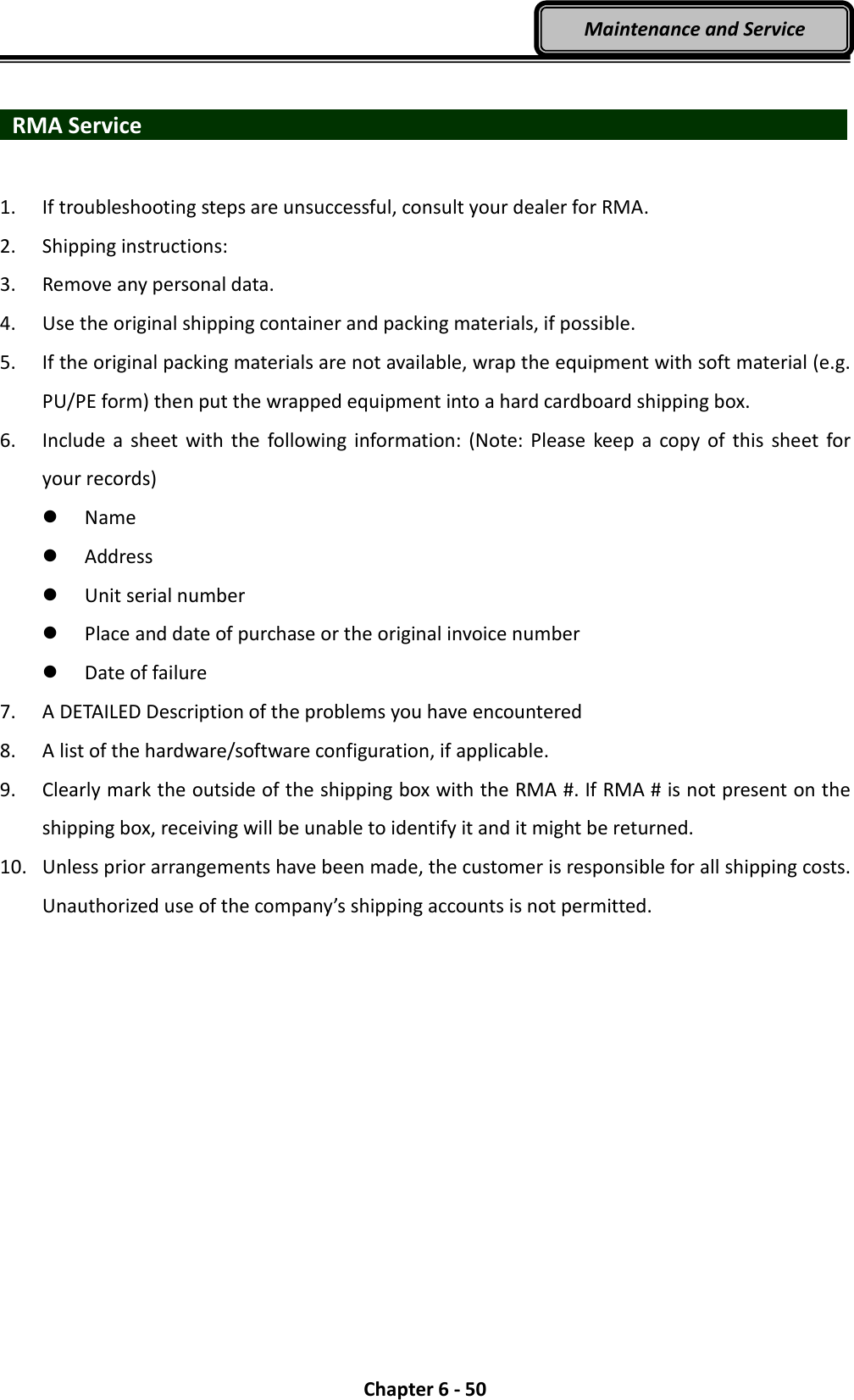  Chapter 6 - 50 Maintenance and Service   RMA Service                   1. If troubleshooting steps are unsuccessful, consult your dealer for RMA. 2. Shipping instructions: 3. Remove any personal data. 4. Use the original shipping container and packing materials, if possible. 5. If the original packing materials are not available, wrap the equipment with soft material (e.g. PU/PE form) then put the wrapped equipment into a hard cardboard shipping box. 6. Include  a  sheet  with the  following  information: (Note: Please  keep  a  copy  of  this  sheet  for your records)  Name  Address  Unit serial number  Place and date of purchase or the original invoice number  Date of failure 7. A DETAILED Description of the problems you have encountered 8. A list of the hardware/software configuration, if applicable. 9. Clearly mark the outside of the shipping box with the RMA #. If RMA # is not present on the shipping box, receiving will be unable to identify it and it might be returned. 10. Unless prior arrangements have been made, the customer is responsible for all shipping costs. Unauthorized use of the company’s shipping accounts is not permitted. 