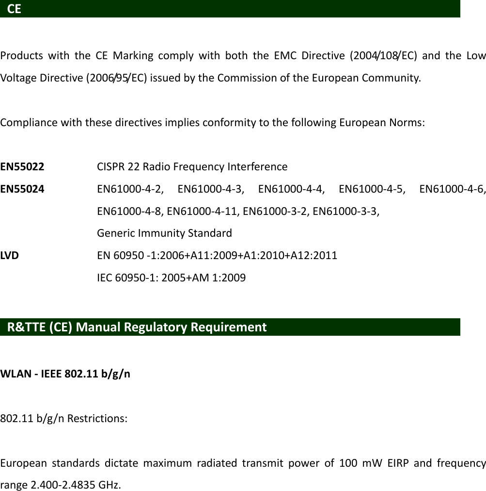 CEProductswiththeCEMarkingcomplywithboththeEMCDirective(2004/108/EC)andtheLowVoltageDirective(2006/95/EC)issuedbytheCommissionoftheEuropeanCommunity.CompliancewiththesedirectivesimpliesconformitytothefollowingEuropeanNorms:EN55022 CISPR22RadioFrequencyInterferenceEN55024EN61000‐4‐2,EN61000‐4‐3,EN61000‐4‐4,EN61000‐4‐5,EN61000‐4‐6,EN61000‐4‐8,EN61000‐4‐11,EN61000‐3‐2,EN61000‐3‐3,GenericImmunityStandardLVDEN60950‐1:2006+A11:2009+A1:2010+A12:2011IEC60950‐1:2005+AM1:2009R&amp;TTE(CE)ManualRegulatoryRequirementWLAN‐IEEE802.11b/g/n802.11b/g/nRestrictions:Europeanstandardsdictatemaximumradiatedtransmitpowerof100mWEIRPandfrequencyrange2.400‐2.4835GHz.