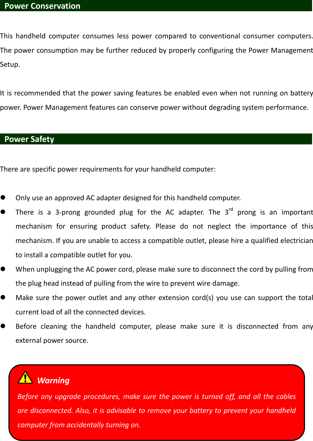   Power Conservation                                This  handheld  computer  consumes  less  power  compared  to  conventional  consumer  computers. The power consumption may be further reduced by properly configuring the Power Management Setup.  It is recommended that the power saving features be enabled even when not running on battery power. Power Management features can conserve power without degrading system performance.   Power Safety                   There are specific power requirements for your handheld computer:   Only use an approved AC adapter designed for this handheld computer.  There  is  a  3-prong  grounded  plug  for  the  AC  adapter.  The  3rd  prong  is  an  important mechanism  for  ensuring  product  safety.  Please  do  not  neglect  the  importance  of  this mechanism. If you are unable to access a compatible outlet, please hire a qualified electrician to install a compatible outlet for you.  When unplugging the AC power cord, please make sure to disconnect the cord by pulling from the plug head instead of pulling from the wire to prevent wire damage.  Make sure  the power outlet and any other extension  cord(s) you use can support the total current load of all the connected devices.  Before  cleaning  the  handheld  computer,  please  make  sure  it  is  disconnected  from  any external power source.    Warning Before any  upgrade procedures,  make  sure  the power is  turned  off,  and  all  the  cables are disconnected. Also, it is advisable to remove your battery to prevent your handheld computer from accidentally turning on. 