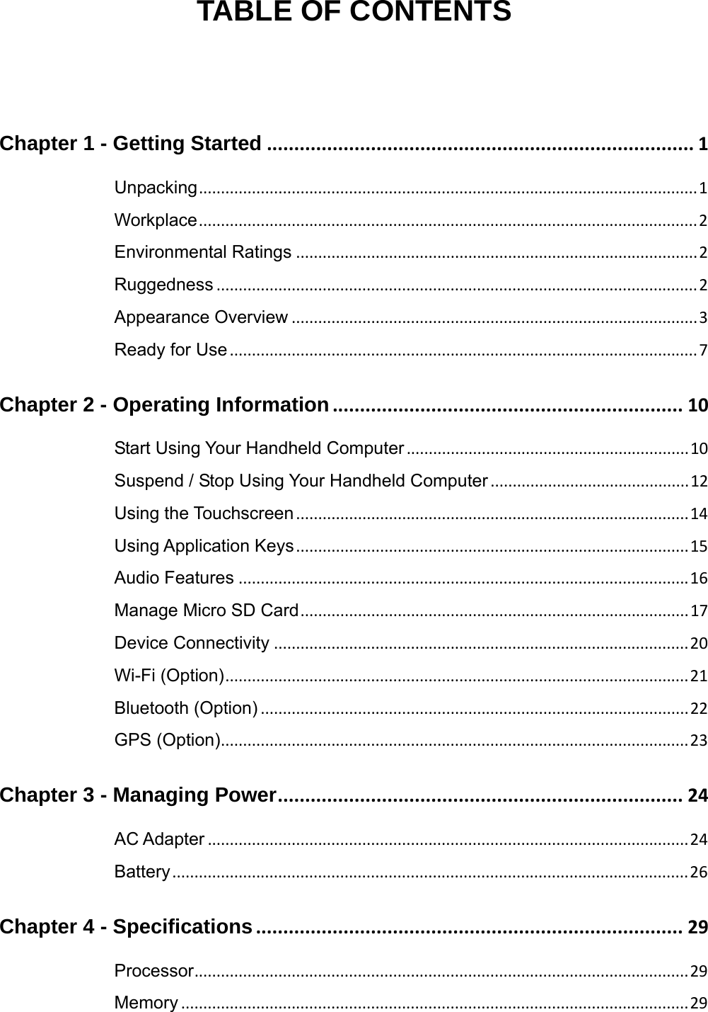  TABLE OF CONTENTS Chapter 1 - Getting Started .............................................................................. 1Unpacking................................................................................................................. 1Workplace................................................................................................................. 2 Environmental Ratings ........................................................................................... 2Ruggedness ............................................................................................................. 2Appearance Overview ............................................................................................ 3Ready for Use.......................................................................................................... 7Chapter 2 - Operating Information................................................................ 10Start Using Your Handheld Computer................................................................10Suspend / Stop Using Your Handheld Computer .............................................12Using the Touchscreen .........................................................................................14Using Application Keys.........................................................................................15Audio Features ......................................................................................................16Manage Micro SD Card........................................................................................ 17Device Connectivity .............................................................................................. 20Wi-Fi (Option)......................................................................................................... 21Bluetooth (Option) .................................................................................................22GPS (Option)..........................................................................................................23Chapter 3 - Managing Power.......................................................................... 24AC Adapter .............................................................................................................24Battery..................................................................................................................... 26 Chapter 4 - Specifications.............................................................................. 29Processor................................................................................................................29Memory ...................................................................................................................29