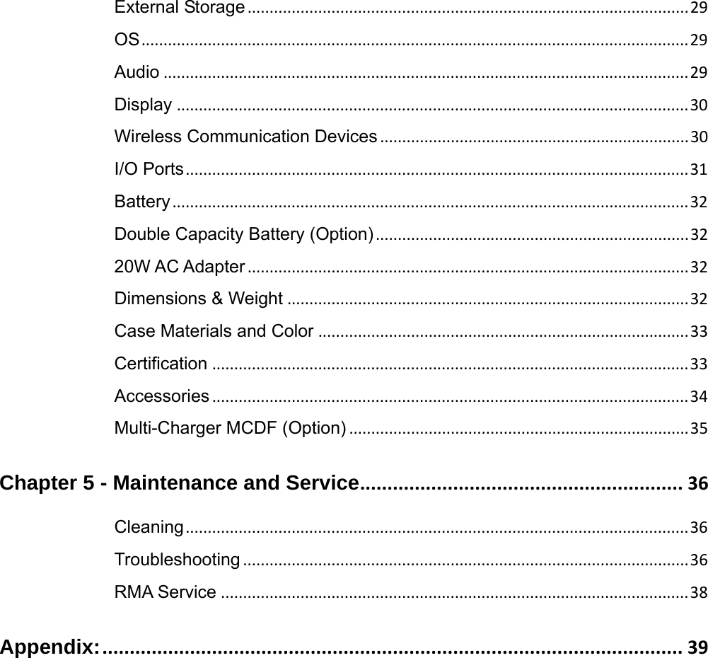 External Storage....................................................................................................29OS............................................................................................................................ 29Audio .......................................................................................................................29Display ....................................................................................................................30Wireless Communication Devices ...................................................................... 30I/O Ports.................................................................................................................. 31Battery..................................................................................................................... 32Double Capacity Battery (Option).......................................................................3220W AC Adapter....................................................................................................32Dimensions &amp; Weight ...........................................................................................32Case Materials and Color ....................................................................................33Certification ............................................................................................................33Accessories............................................................................................................34Multi-Charger MCDF (Option) .............................................................................35Chapter 5 - Maintenance and Service........................................................... 36Cleaning..................................................................................................................36Troubleshooting ..................................................................................................... 36RMA Service ..........................................................................................................38Appendix:.......................................................................................................... 39  