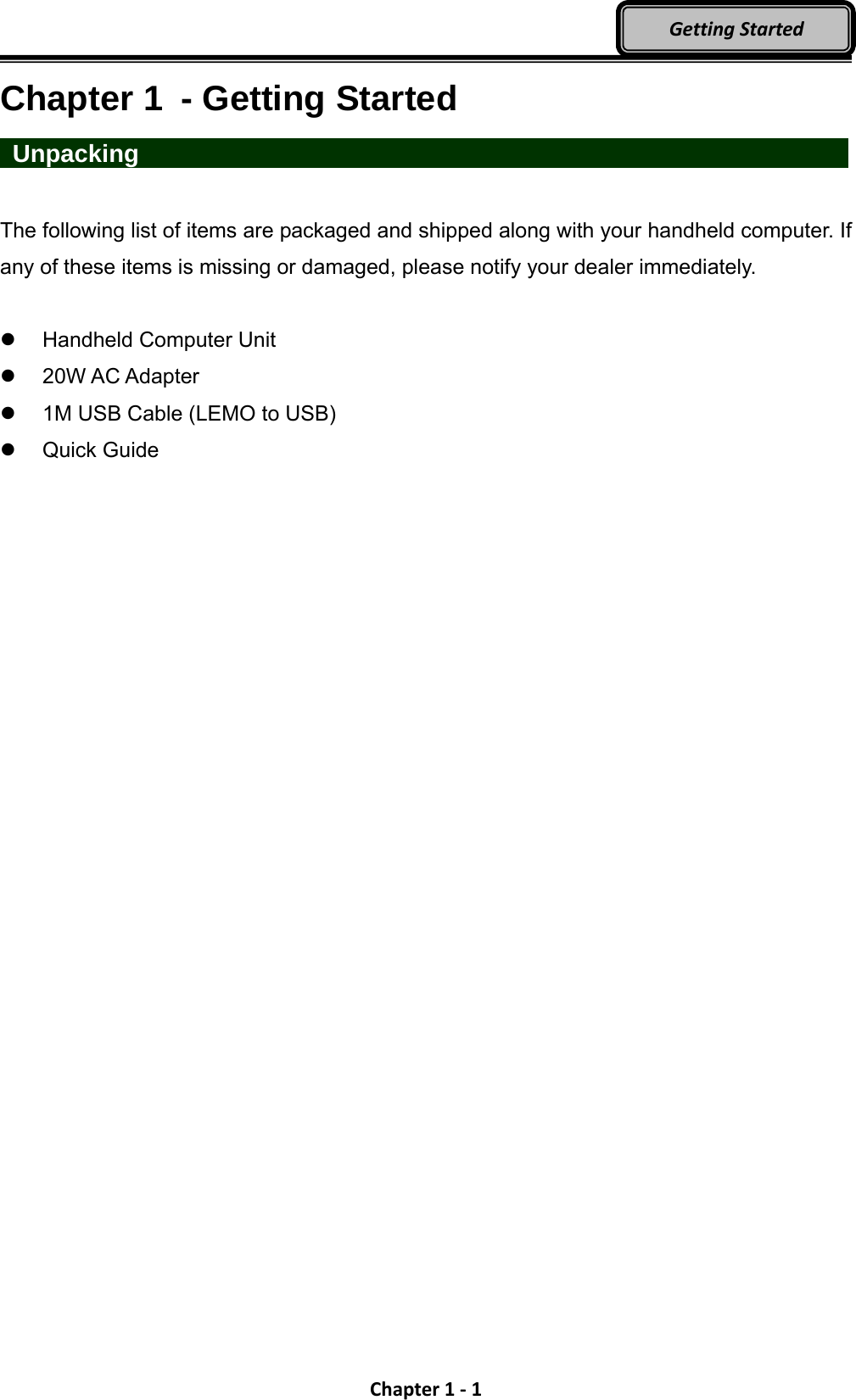 Chapter1‐1GettingStartedChapter 1  - Getting Started  Unpacking                   The following list of items are packaged and shipped along with your handheld computer. If any of these items is missing or damaged, please notify your dealer immediately.   Handheld Computer Unit   20W AC Adapter     1M USB Cable (LEMO to USB)  Quick Guide 