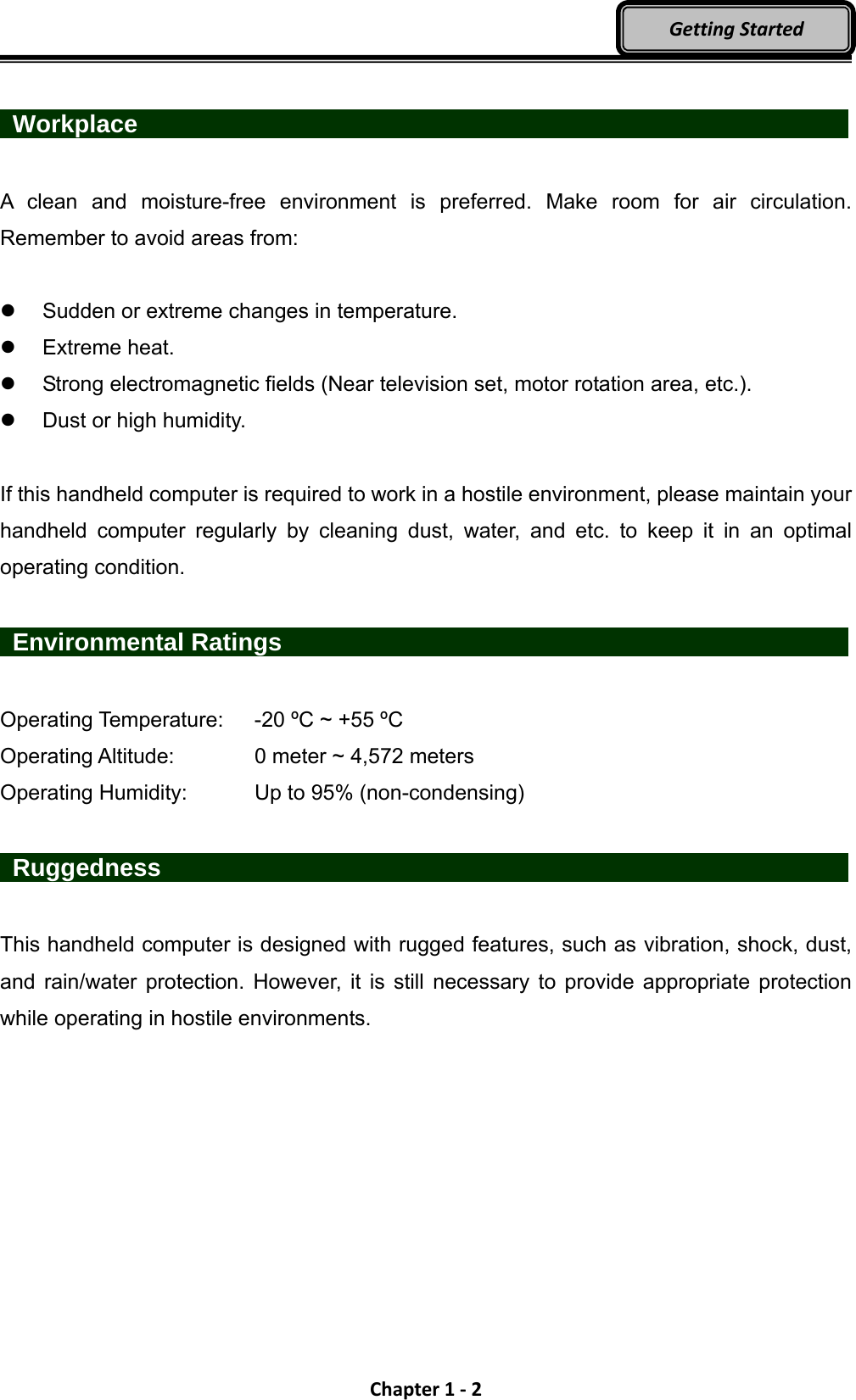 Chapter1‐2GettingStarted  Workplace                   A clean and moisture-free environment is preferred. Make room for air circulation. Remember to avoid areas from:    Sudden or extreme changes in temperature.  Extreme heat.   Strong electromagnetic fields (Near television set, motor rotation area, etc.).   Dust or high humidity.  If this handheld computer is required to work in a hostile environment, please maintain your handheld computer regularly by cleaning dust, water, and etc. to keep it in an optimal operating condition.   Environmental Ratings                Operating Temperature:    -20 ºC ~ +55 ºC Operating Altitude:      0 meter ~ 4,572 meters   Operating Humidity:      Up to 95% (non-condensing)   Ruggedness                   This handheld computer is designed with rugged features, such as vibration, shock, dust, and rain/water protection. However, it is still necessary to provide appropriate protection while operating in hostile environments. 