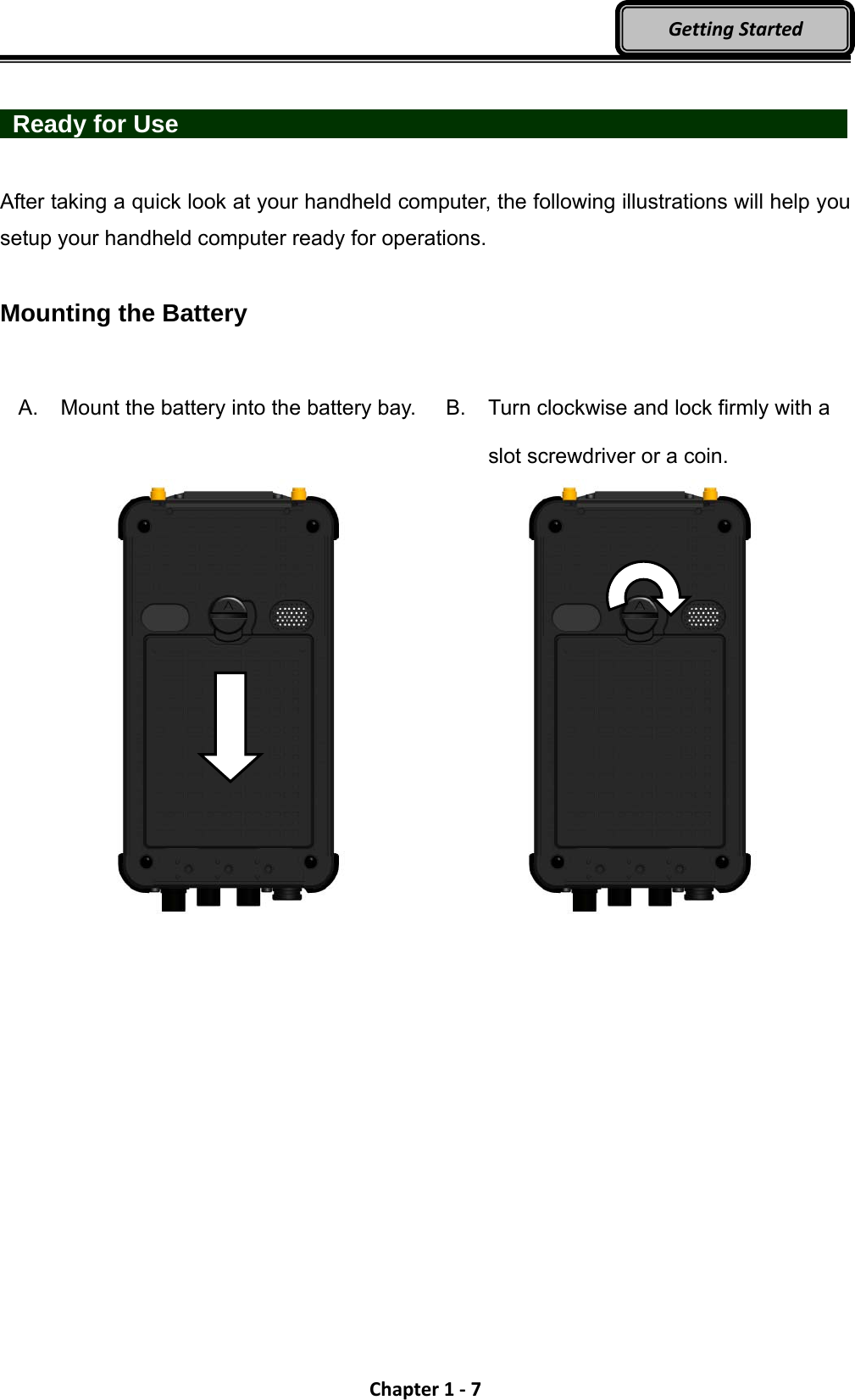 Chapter1‐7GettingStarted  Ready for Use                  After taking a quick look at your handheld computer, the following illustrations will help you setup your handheld computer ready for operations.  Mounting the Battery  A. Mount the battery into the battery bay.     B.  Turn clockwise and lock firmly with a slot screwdriver or a coin.   