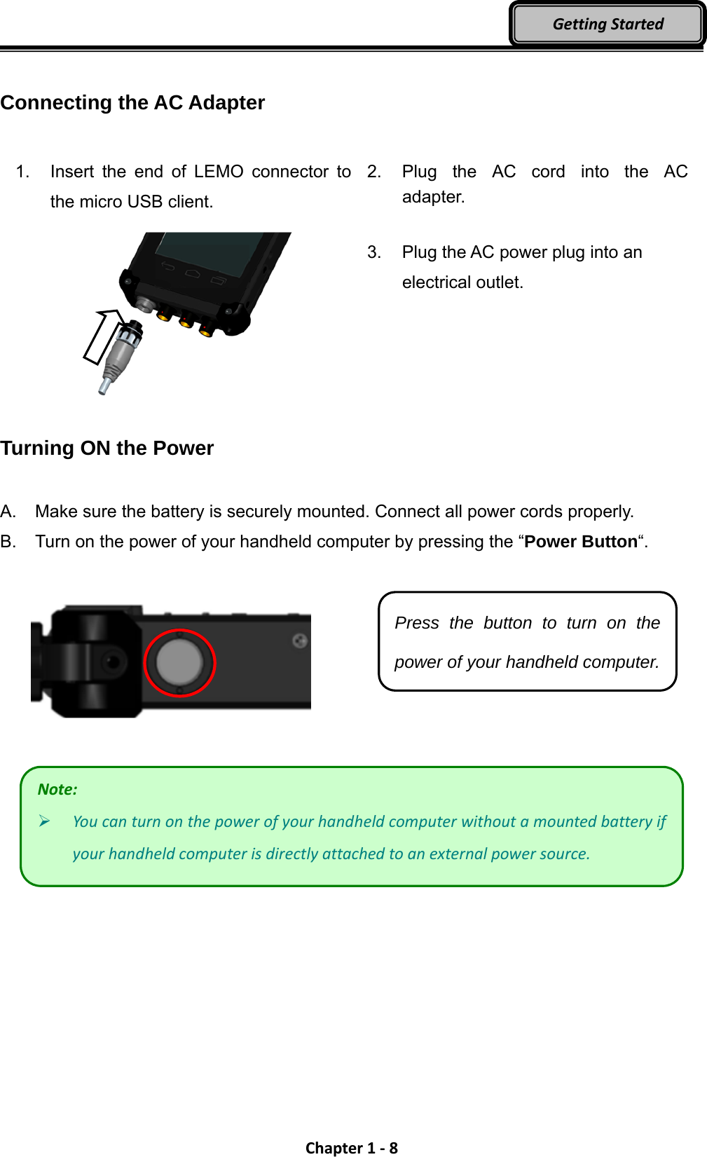 Chapter1‐8GettingStarted Connecting the AC Adapter  1.  Insert the end of LEMO connector to the micro USB client.    2.  Plug the AC cord into the AC adapter.  3.  Plug the AC power plug into an electrical outlet.  Turning ON the Power  A.  Make sure the battery is securely mounted. Connect all power cords properly. B.  Turn on the power of your handheld computer by pressing the “Power Button“.      Press the button to turn on the power of your handheld computer.Note: Youcanturnonthepowerofyourhandheldcomputerwithoutamountedbatteryifyourhandheldcomputerisdirectlyattachedtoanexternalpowersource.