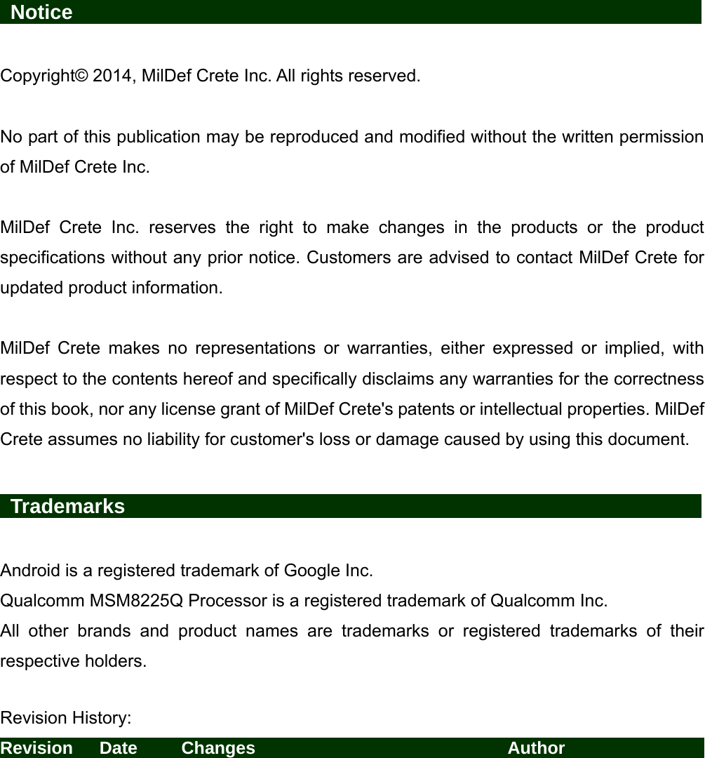   Notice                    Copyright© 2014, MilDef Crete Inc. All rights reserved.  No part of this publication may be reproduced and modified without the written permission of MilDef Crete Inc.  MilDef Crete Inc. reserves the right to make changes in the products or the product specifications without any prior notice. Customers are advised to contact MilDef Crete for updated product information.  MilDef Crete makes no representations or warranties, either expressed or implied, with respect to the contents hereof and specifically disclaims any warranties for the correctness of this book, nor any license grant of MilDef Crete&apos;s patents or intellectual properties. MilDef Crete assumes no liability for customer&apos;s loss or damage caused by using this document.   Trademarks                   Android is a registered trademark of Google Inc. Qualcomm MSM8225Q Processor is a registered trademark of Qualcomm Inc. All other brands and product names are trademarks or registered trademarks of their respective holders.  Revision History: Revision   Date     Changes                        Author                           