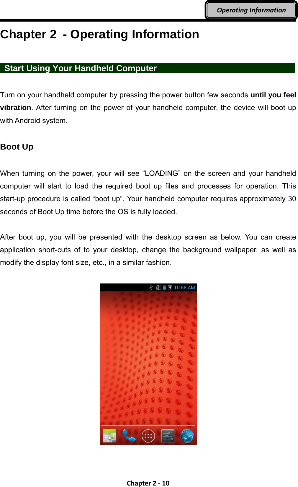 Chapter2‐10OperatingInformationChapter 2  - Operating Information   Start Using Your Handheld Computer            Turn on your handheld computer by pressing the power button few seconds until you feel vibration. After turning on the power of your handheld computer, the device will boot up with Android system.  Boot Up  When turning on the power, your will see “LOADING” on the screen and your handheld computer will start to load the required boot up files and processes for operation. This start-up procedure is called “boot up”. Your handheld computer requires approximately 30 seconds of Boot Up time before the OS is fully loaded.  After boot up, you will be presented with the desktop screen as below. You can create application short-cuts of to your desktop, change the background wallpaper, as well as modify the display font size, etc., in a similar fashion.   