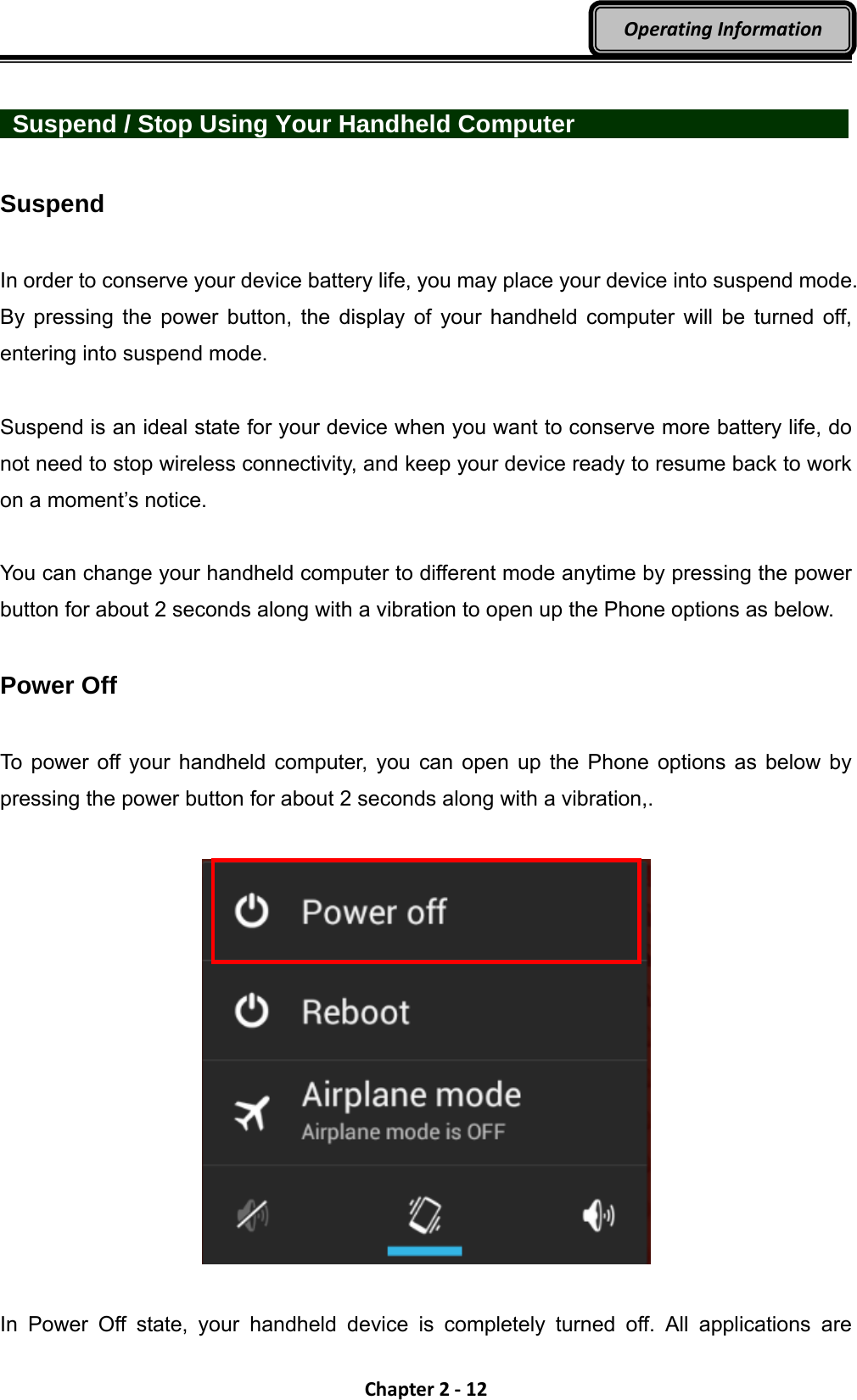 Chapter2‐12OperatingInformation   Suspend / Stop Using Your Handheld Computer         Suspend  In order to conserve your device battery life, you may place your device into suspend mode. By pressing the power button, the display of your handheld computer will be turned off, entering into suspend mode.    Suspend is an ideal state for your device when you want to conserve more battery life, do not need to stop wireless connectivity, and keep your device ready to resume back to work on a moment’s notice.  You can change your handheld computer to different mode anytime by pressing the power button for about 2 seconds along with a vibration to open up the Phone options as below.  Power Off  To power off your handheld computer, you can open up the Phone options as below by pressing the power button for about 2 seconds along with a vibration,.    In Power Off state, your handheld device is completely turned off. All applications are 