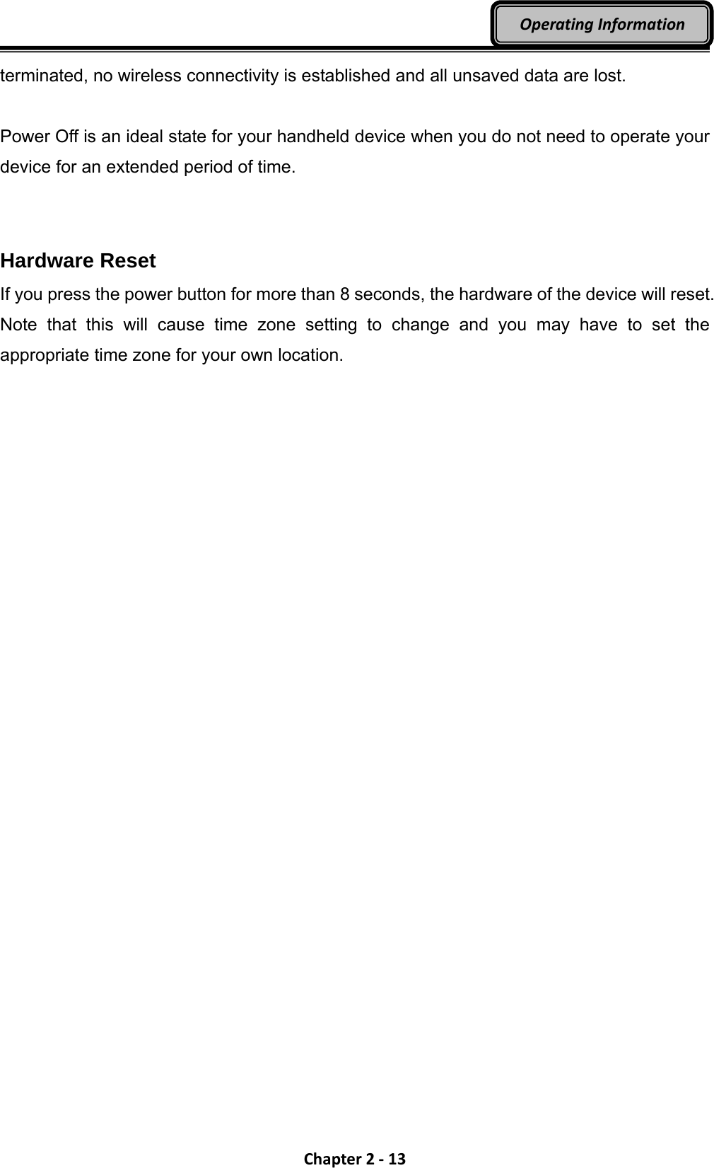 Chapter2‐13OperatingInformationterminated, no wireless connectivity is established and all unsaved data are lost.  Power Off is an ideal state for your handheld device when you do not need to operate your device for an extended period of time.   Hardware Reset If you press the power button for more than 8 seconds, the hardware of the device will reset. Note that this will cause time zone setting to change and you may have to set the appropriate time zone for your own location. 