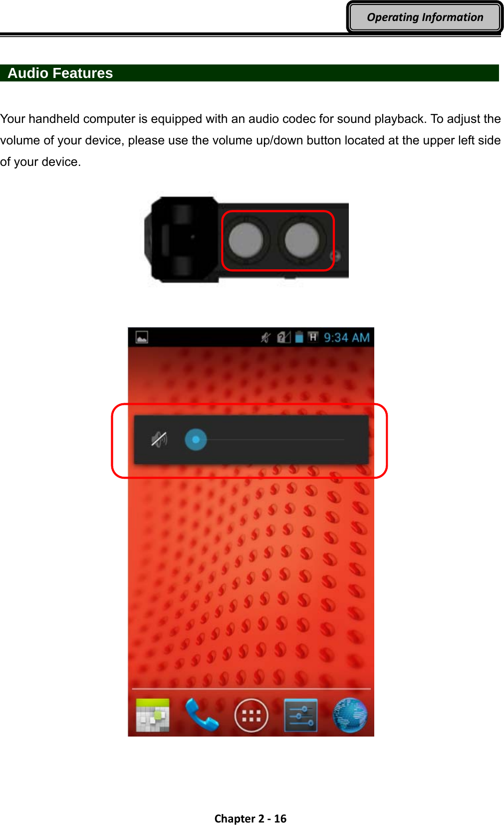 Chapter2‐16OperatingInformation  Audio Features                  Your handheld computer is equipped with an audio codec for sound playback. To adjust the volume of your device, please use the volume up/down button located at the upper left side of your device.          