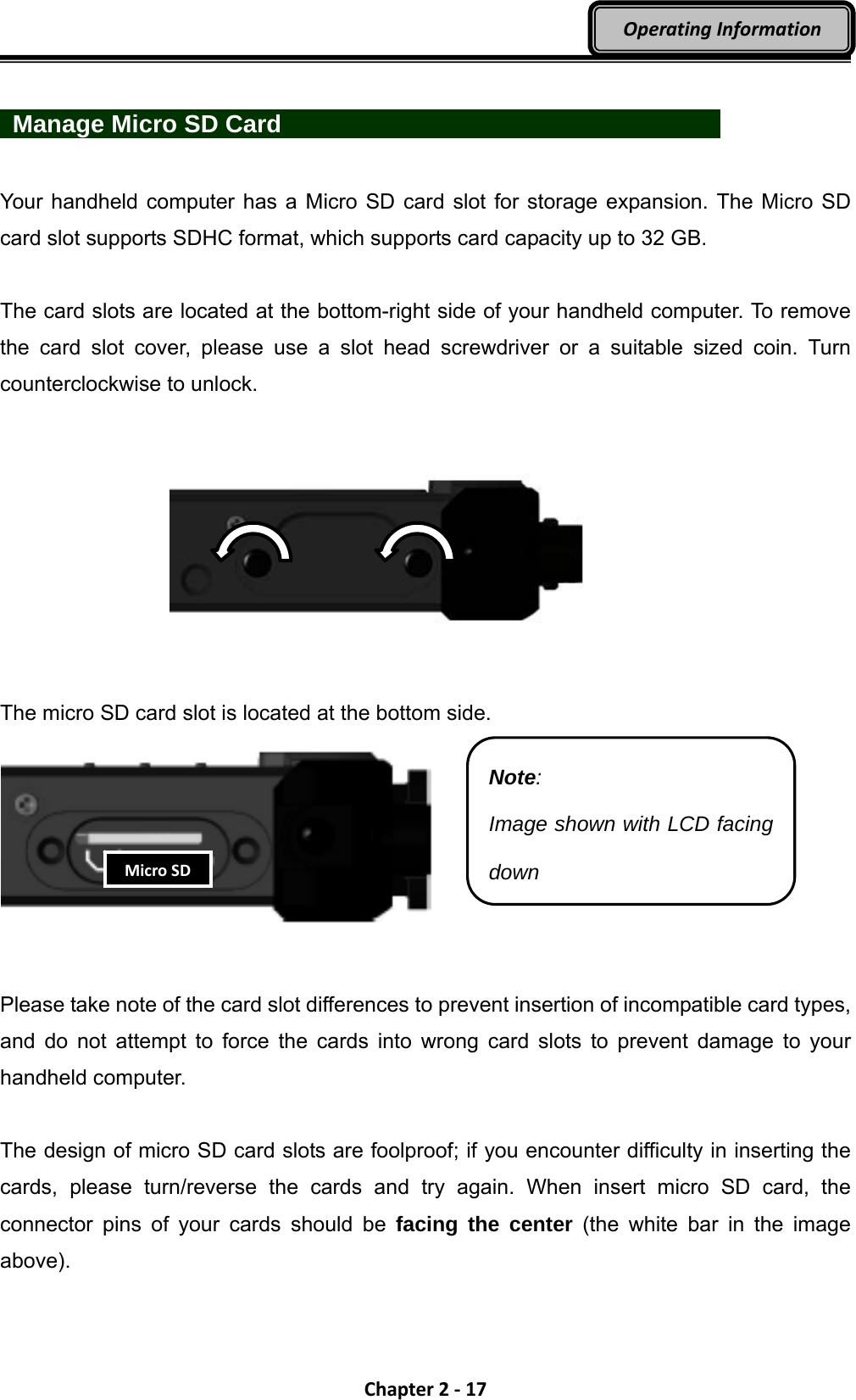 Chapter2‐17OperatingInformation  Manage Micro SD Card             Your handheld computer has a Micro SD card slot for storage expansion. The Micro SD card slot supports SDHC format, which supports card capacity up to 32 GB.  The card slots are located at the bottom-right side of your handheld computer. To remove the card slot cover, please use a slot head screwdriver or a suitable sized coin. Turn counterclockwise to unlock.          The micro SD card slot is located at the bottom side.      Please take note of the card slot differences to prevent insertion of incompatible card types, and do not attempt to force the cards into wrong card slots to prevent damage to your handheld computer.  The design of micro SD card slots are foolproof; if you encounter difficulty in inserting the cards, please turn/reverse the cards and try again. When insert micro SD card, the connector pins of your cards should be facing the center (the white bar in the image above).  Note: Image shown with LCD facing down MicroSD