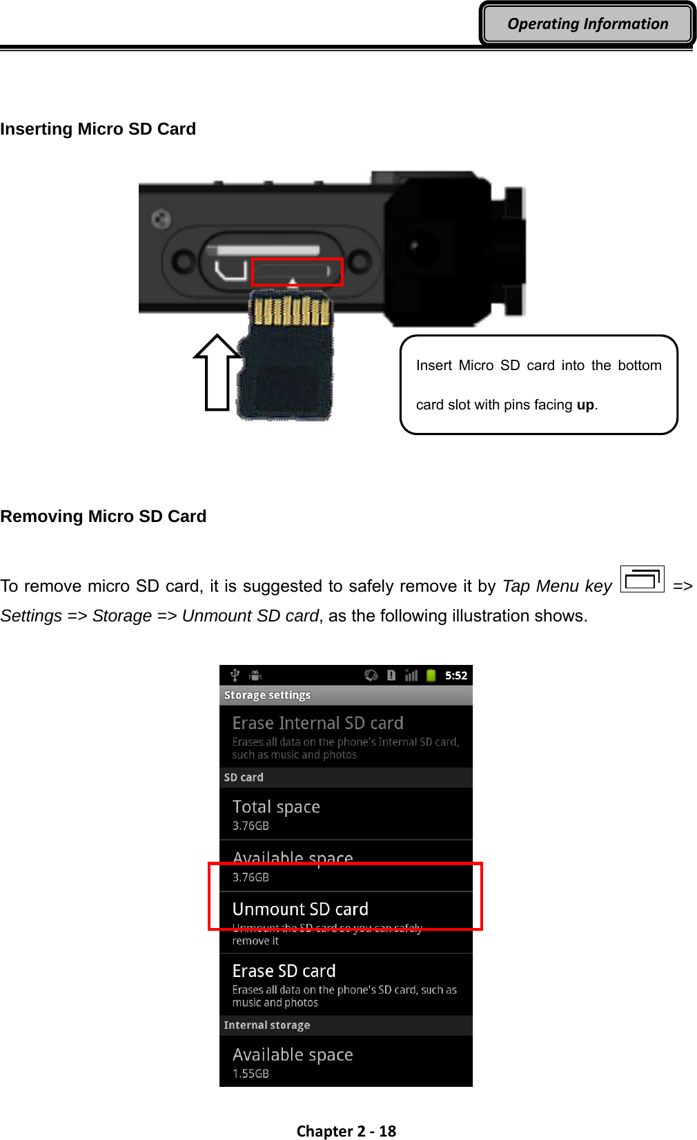 Chapter2‐18OperatingInformation  Inserting Micro SD Card             Removing Micro SD Card  To remove micro SD card, it is suggested to safely remove it by Tap Menu key  =&gt; Settings =&gt; Storage =&gt; Unmount SD card, as the following illustration shows.   Insert Micro SD card into the bottom card slot with pins facing up. 